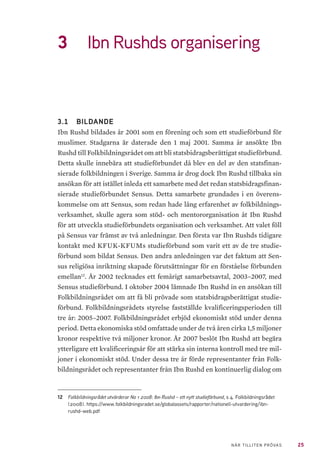 25NÄR TILLITEN PRÖVAS
3	 Ibn Rushds organisering
3.1 	 BILDANDE
Ibn Rushd bildades år 2001 som en förening och som ett studieförbund för
muslimer. Stadgarna är daterade den 1 maj 2001. Samma år ansökte Ibn
Rushd till Folkbildningsrådet om att bli statsbidragsberättigat studieförbund.
Detta skulle innebära att studieförbundet då blev en del av den statsfinan-
sierade folkbildningen i Sverige. Samma år drog dock Ibn Rushd tillbaka sin
ansökan för att istället inleda ett samarbete med det redan statsbidragsfinan-
sierade studieförbundet Sensus. Detta samarbete grundades i en överens-
kommelse om att Sensus, som redan hade lång erfarenhet av folkbildnings-
verksamhet, skulle agera som stöd- och mentororganisation åt Ibn Rushd
för att utveckla studieförbundets organisation och verksamhet. Att valet föll
på Sensus var främst av två anledningar. Den första var Ibn Rushds tidigare
kontakt med KFUK-KFUMs studieförbund som varit ett av de tre studie-
förbund som bildat Sensus. Den andra anledningen var det faktum att Sen-
sus religiösa inriktning skapade förutsättningar för en förståelse förbunden
emellan12
. År 2002 tecknades ett femårigt samarbetsavtal, 2003–2007, med
Sensus studieförbund. I oktober 2004 lämnade Ibn Rushd in en ansökan till
Folkbildningsrådet om att få bli prövade som statsbidragsberättigat studie-
förbund. Folkbildningsrådets styrelse fastställde kvalificeringsperioden till
tre år: 2005–2007. Folkbildningsrådet erbjöd ekonomiskt stöd under denna
period. Detta ekonomiska stöd omfattade under de två åren cirka 1,5 miljoner
kronor respektive två miljoner kronor. År 2007 beslöt Ibn Rushd att begära
ytterligare ett kvalificeringsår för att stärka sin interna kontroll med tre mil-
joner i ekonomiskt stöd. Under dessa tre år förde representanter från Folk-
bildningsrådet och representanter från Ibn Rushd en kontinuerlig dialog om
12	 Folkbildningsrådet utvärderar No 1 2008: Ibn Rushd – ett nytt studieförbund, s 4. Folkbildningsrådet
(2008). https://www.folkbildningsradet.se/globalassets/rapporter/nationell-utvardering/ibn-
rushd-web.pdf
 