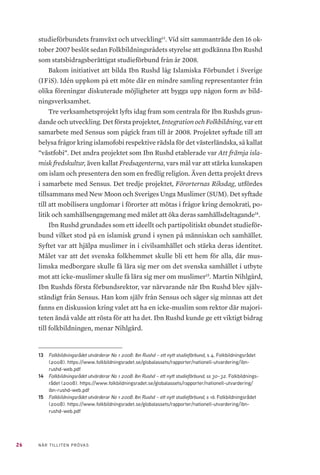 26 NÄR TILLITEN PRÖVAS
studieförbundets framväxt och utveckling13
. Vid sitt sammanträde den 16 ok-
tober 2007 beslöt sedan Folkbildningsrådets styrelse att godkänna Ibn Rushd
som statsbidragsberättigat studieförbund från år 2008.
Bakom initiativet att bilda Ibn Rushd låg Islamiska Förbundet i Sverige
(IFiS). Idén uppkom på ett möte där en mindre samling representanter från
olika föreningar diskuterade möjligheter att bygga upp någon form av bild-
ningsverksamhet.
Tre verksamhetsprojekt lyfts idag fram som centrala för Ibn Rushds grun-
dande och utveckling. Det första projektet, Integration och Folkbildning, var ett
samarbete med Sensus som pågick fram till år 2008. Projektet syftade till att
belysa frågor kring islamofobi respektive rädsla för det västerländska, så kallat
”västfobi”. Det andra projektet som Ibn Rushd etablerade var Att främja isla-
misk fredskultur, även kallat Fredsagenterna, vars mål var att stärka kunskapen
om islam och presentera den som en fredlig religion. Även detta projekt drevs
i samarbete med Sensus. Det tredje projektet, Förorternas Riksdag, utfördes
tillsammans med New Moon och Sveriges Unga Muslimer (SUM). Det syftade
till att mobilisera ungdomar i förorter att mötas i frågor kring demokrati, po-
litik och samhällsengagemang med målet att öka deras samhällsdeltagande14
.
Ibn Rushd grundades som ett ideellt och partipolitiskt obundet studieför-
bund vilket stod på en islamisk grund i synen på människan och samhället.
Syftet var att hjälpa muslimer in i civilsamhället och stärka deras identitet.
Målet var att det svenska folkhemmet skulle bli ett hem för alla, där mus-
limska medborgare skulle få lära sig mer om det svenska samhället i utbyte
mot att icke-muslimer skulle få lära sig mer om muslimer15
. Martin Nihlgård,
Ibn Rushds första förbundsrektor, var närvarande när Ibn Rushd blev själv-
ständigt från Sensus. Han kom själv från Sensus och säger sig minnas att det
fanns en diskussion kring valet att ha en icke-muslim som rektor där majori-
teten ändå valde att rösta för att ha det. Ibn Rushd kunde ge ett viktigt bidrag
till folkbildningen, menar Nihlgård.
13	 Folkbildningsrådet utvärderar No 1 2008: Ibn Rushd – ett nytt studieförbund, s 4. Folkbildningsrådet
(2008). https://www.folkbildningsradet.se/globalassets/rapporter/nationell-utvardering/ibn-
rushd-web.pdf 	
14	 Folkbildningsrådet utvärderar No 1 2008: Ibn Rushd – ett nytt studieförbund, ss 30–32. Folkbildnings-
rådet (2008). https://www.folkbildningsradet.se/globalassets/rapporter/nationell-utvardering/
ibn-rushd-web.pdf
15	 Folkbildningsrådet utvärderar No 1 2008: Ibn Rushd – ett nytt studieförbund, s 16. Folkbildningsrådet
(2008). https://www.folkbildningsradet.se/globalassets/rapporter/nationell-utvardering/ibn-
rushd-web.pdf
 