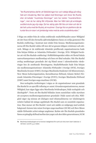 27NÄR TILLITEN PRÖVAS
”Ibn Rushd behövs därför att folkbildningen har varit väldigt dåliga på mång-
fald och inkludering. Man har jobbat med föreningar som liknar Ibn Rushd,
eller så kallade ”muslimska föreningar” som har kallats ”invandrarfören-
ingar”, men de har aldrig fått inflytande. Man har hållit dem på armlängds
avstånd skulle jag vilja säga. De har aldrig själv fått föra sin talan och det är
det helt unika med Ibn Rushd, att muslimer i Sverige fick en plattform där de
kunde föra sin talan i ett jämbördigt möte med de andra studieförbunden.”
I fråga om stödet från de redan etablerade studieförbunden anser Nihlgård
att det fram till den formella självständigheten fanns en ovilja gentemot Ibn
Rushds etablering, i kontrast mot stödet från Sensus. Medlemsorganisatio-
nerna till Ibn Rushd valdes till stor del ut genom tidigare relationer och nät-
verk. Många av de etablerade islamiskt profilerade organisationerna hade
från början bildats av Islamiska Förbundet i Sverige, IFiS. Nihlgård berät-
tar att vid Ibn Rushds etablering i Folkbildningsrådet sökte ett flertal lokala
samverkanspartners medlemskap och bara ett fåtal nekades. När Ibn Rushd
avslog ansökningar grundade det sig bland annat i odemokratiska värde-
ringar hos de ansökande föreningarna. Studieförbundet hade från början
nio medlemsorganisationer: Islamiska Förbundet i Sverige (IFiS), Sveriges
Muslimska Scouter (SMS), Sveriges Muslimska Studenter (Al-Khawarizmy),
New Moon kulturorganisation, Koranläsarnas förbund, Islamic Relief, För-
enade Islamiska Föreningar i Sverige (FIFS), Sveriges Muslimska Förbund
(SMF) samt Sveriges unga muslimer (SUM).
Den teologiska inriktningen i några av de organisationer som grundade
Ibn Rushd är en specifik tolkning av sunni. Grundarorganisationerna, menar
Nihlgård, kan sägas ligga nära Muslimska brödraskapet, både teologiskt och
ideologiskt16
. Trots att Ibn Rushd bildades inom sunniislam valde styrelsen
att acceptera medlemsorganisationer grundade i både sunni och shia. Nihl-
gård säger sig minnas att dialogen med shiamuslimerna var inledningsvis
relativt laddad då många uppfattade Ibn Rushd som en sunnitisk organisa-
tion. Han menar att Ibn Rushd i stort sett nådde en målgrupp med arabisk
bakgrund. Genom inte minst Sveriges unga muslimer (SUM) och New Moon
nådde förbundet också många ungdomar. Redan när Ibn Rushds grundades
fanns en påtaglig skillnad mellan den yngre och den äldre generationen; SUM
16	 Muslimska brödraskapet och en kortare redogörelse för sunni och shia inom islam redovisar vi
närmare i avsnitt 3.3.2 nedan.
 