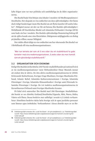 28 NÄR TILLITEN PRÖVAS
lyfte frågor som var mer politiska och samhälleliga än de äldre organisatio-
nerna.
Ibn Rushd hade från början sina lokaler i moskén vid Medborgarplatsen i
Stockholm. Det skapade en viss osäkerhet om dess självständighet. Det fanns
dock tidigt funderingar inom Ibn Rushd om att flytta kansliet till andra loka-
ler17
. Nihlgård menar att det var för att betona Ibn Rushds självständighet i
förhållande till Stockholms Moské och Islamiska Förbundet i Sverige (IFiS)
som hade sin bas i moskén. Ibn Rushds självständiga finansiering bidrog till
att de själva kunde utse sina företrädare. Därigenom möjliggjordes en dialog
på jämlika villkor, menar Nihlgård.
Det rådde alltså tidigt en viss osäkerhet om hur oberoende Ibn Rushd var
i förhållande till sina medlemsorganisationer:
”Man kan betrakta det som att å ena sidan ska ett studieförbund ha goda
kontakter med sina medlemsorganisationer, å andra sidan ska man framstå
som ett självständigt studieförbund18.”
3.2 	 ORGANISATION OCH EKONOMI
Enligt Ibn Rushds årsberättelse 2017 består studieförbundet på nationell nivå
av tio medlemsorganisationer varav förbundsrektor Omar Mustafa menar
att endast åtta är aktiva. De åtta aktiva medlemsorganisationerna är (2018):
Eritreanskt Kulturforum, Sveriges Unga Muslimer, Sveriges Muslimska För-
bund, Islamic Relief, Islamiska Kulturcenterunionen i Sverige, Islamiska
Föreningar i Sverige, Islamiska Shiasamfunden i Sverige samt Förenade Is-
lamiska Föreningar i Sverige. De två inaktiva medlemsorganisationerna är
Koranläsarnas Förbund samt Sveriges Muslimska Scouter.
På lokal nivå samverkar Ibn Rushd med 208 föreningar. Studieförbun-
det består av sex distrikt; Gotland/Stockholm/Uppsala, Mitt, Norra, Södra,
Västra och Östra. Dessa beskrivs mer utförligt i avsnitt 4.2 Lokala verksam-
heter. Distrikten beskrivs täcka hela Sverige och är egna juridiska personer
som lämnar egna årsbokslut. Verksamheten i dessa distrikt styrs av en för-
17	 Folkbildningsrådet utvärderar No 1 2008: Ibn Rushd – ett nytt studieförbund, s 27. Folkbildningsrådet
(2008). https://www.folkbildningsradet.se/globalassets/rapporter/nationell-utvardering/ibn-
rushd-web.pdf
18	 Folkbildningsrådet utvärderar No 1 2008: Ibn Rushd - ett nytt studieförbund, s 27. Folkbildningsrådet
(2008). https://www.folkbildningsradet.se/globalassets/rapporter/nationell-utvardering/ibn-
rushd-web.pdf
 