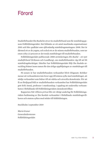 3NÄR TILLITEN PRÖVAS
Förord
Studieförbundet Ibn Rushd är ett av tio studieförbund som får statsbidrag ge-
nom Folkbildningsrådet. Det bildades av ett antal muslimska organisationer
2001 och blev godkänt som självständig statsbidragsmottagare 2008. Det är
därmed ett av de yngsta, och också ett av de minsta studieförbunden, som tar
emot cirka 1,5 procent av det totala statsbidraget till studieförbunden.
Folkbildningsrådet publicerade 2008 utvärderingen Ibn Rushd – ett nytt
studieförbund (Eriksson och Lundberg), om studieförbundets väg till att bli
statsbidragsberättigat. Därefter har Folkbildningsrådet följt Ibn Rushds ut-
veckling främst inom ramen för den årliga uppföljningen av statsbidraget till
studieförbunden.
På senare år har studieförbundets verksamhet blivit ifrågasatt. Kritiker
menar att verksamheten inte lever upp till statens syfte med statsbidraget, att
stödja verksamhet som bidrar till att stärka och utveckla demokratin. För att
få en fördjupad bild av studieförbundets verksamhet har Folkbildningsrådet
gett Erik Amnå, professor i statskunskap, i uppdrag att undersöka verksam-
heten i förhållande till Folkbildningsrådets demokrativillkor.
Rapporten När tillitens prövas blir ett viktigt underlag för Folkbildnings-
rådets bedömning av Ibn Rushds verksamhet i förhållande statsbidragsvill-
koren och statens syften med stödet till folkbildningen.
Stockholm i september 2019
Maria Graner
Generalsekreterare
Folkbildningsrådet
 