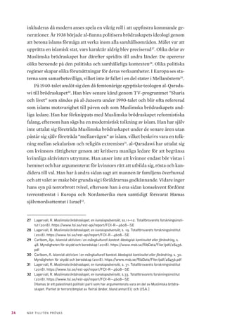 34 NÄR TILLITEN PRÖVAS
inkluderas då modern anses spela en viktig roll i att uppfostra kommande ge-
nerationer. År 1938 började al-Banna politisera brödraskapets ideologi genom
att betona islams förmåga att verka inom alla samhällsområden. Målet var att
upprätta en islamisk stat, vars karaktär aldrig blev preciserad27
. Olika delar av
Muslimska brödraskapet har därefter spridits till andra länder. De opererar
olika beroende på den politiska och samhälleliga kontexten28
. Olika politiska
regimer skapar olika förutsättningar för deras verksamheter. I Europa ses sta-
terna som samarbetsvilliga, vilket inte är fallet i en del stater i Mellanöstern29
.
På 1940-talet anslöt sig den då femtonårige egyptiske teologen al-Qarada-
wi till brödraskapet30
. Han blev senare känd genom TV-programmet ”Sharia
och livet” som sändes på al-Jazeera under 1990-talet och blir ofta refererad
som islams motsvarighet till påven och som Muslimska brödraskapets and-
liga ledare. Han har förknippats med Muslimska brödraskapet reformistiska
falang, eftersom han sägs ha en modernistisk tolkning av islam. Han har själv
inte uttalat sig företräda Muslimska brödraskapet under de senare åren utan
påstår sig själv företräda ”mellanvägen” av islam, vilket beskrivs vara en tolk-
ning mellan sekularism och religiös extremism31
. al-Qaradawi har uttalat sig
om kvinnors rättigheter genom att kritisera manliga ledare för att begränsa
kvinnliga aktivisters utrymme. Han anser inte att kvinnor endast bör vistas i
hemmet och har argumenterat för kvinnors rätt att utbilda sig, rösta och kan-
didera till val. Han har å andra sidan sagt att mannen är familjens överhuvud
och att valet av make bör grunda sig i föräldrarnas godkännande. Vidare inger
hans syn på terrorbrott tvivel, eftersom han å ena sidan konsekvent fördömt
terrorattentat i Europa och Nordamerika men samtidigt försvarat Hamas
självmordsattentat i Israel32
.
27	 Lagervall, R. Muslimska brödraskapet, en kunskapsöversikt, ss.11–12. Totalförsvarets forskningsinsti-
tut (2018). https://www.foi.se/rest-api/report/FOI-R--4608--SE
28	 Lagervall, R. Muslimska brödraskapet, en kunskapsöversikt, s. 19. Totalförsvarets forskningsinstitut
(2018). https://www.foi.se/rest-api/report/FOI-R--4608--SE
29	 Carlbom, Aje. Islamisk aktivism i en mångkulturell kontext. Ideologisk kontinuitet eller förändring, s.
48. Myndigheten för skydd och beredskap (2018). https://www.msb.se/RibData/Filer/pdf/28456.
pdf
30	 Carlbom, A. Islamisk aktivism i en mångkulturell kontext. Ideologisk kontinuitet eller förändring, s. 30.
Myndigheten för skydd och beredskap (2018). https://www.msb.se/RibData/Filer/pdf/28456.pdf
31	 Lagervall, R. Muslimska brödraskapet, en kunskapsöversikt, s. 31. Totalförsvarets forskningsinstitut
(2018). https://www.foi.se/rest-api/report/FOI-R--4608--SE
32	 Lagervall, R. Muslimska brödraskapet, en kunskapsöversikt, s.33. Totalförsvarets forskningsinstitut
(2018). https://www.foi.se/rest-api/report/FOI-R--4608--SE
[Hamas är ett palestinskt politiskt parti som har argumenterats vara en del av Muslimska brödra-
skapet. Partiet är terrorstämplat av flertal länder, bland annat EU och USA.]
 