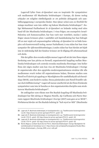 35NÄR TILLITEN PRÖVAS
Lagervall lyfter fram al-Qaradawi som en inspiratör för sympatisörer
och medlemmar till Muslimska brödraskapet i Europa, då denne teolog
erbjuder ett religiöst rättfärdigande av ett politiskt deltagande och sam-
hällsengagemang i europeiska länder. Han tjänar också som en förebild för
många muslimer som inte ställer sig bakom Muslimska brödraskapet33
. En-
ligt Mohammad Fazlhashemi är al-Qaradawi en ledande teolog med nära
band till det Muslimska brödraskapet. I vissa frågor, om exempelvis Israel-
Palestina och homosexualitet, har han varit mer restriktiv, medan i andra
frågor såsom kvinnors plats i samhället och handskakning har han bidragit
till en mer mjuk och anpassningsbar tolkning. al-Qaradawi är en både kom-
plex och kontroversiell teolog, menar Fazhalhemi; å ena sidan har han visat
sympatier för självmordsbombningar, å andra sidan har han hävdat att hijab
inte är nödvändig ifall det hindrar kvinnor att få tillgång till arbetsmarknad
och skola.
När det gäller den svenska miljön menar Lagervall att det inte finns någon
forskning som kan påvisa en formell, organisatorisk koppling mellan Mus-
limska brödraskapet och centrala svenska muslimska föreningar. Inte heller
finns det några studier som kan visa att Muslimska brödraskapet i Sverige
är organiserade efter den egyptiska moderorganisationens struktur där alla
medlemmar svurit trohet till organisationens ledare, förutom studien som
Norell m fl skrivit på uppdrag av Myndigheten för samhällsskydd och bered-
skap (MSB), som beskrivs nedan. Dessa påståenden som Norell framför sak-
nar dock källhänvisning34
. Lagervall menar emellertid att det finns fristående
sympatisörer som inte är bundna av den organisatoriska disciplin som struk-
turerar Muslimska brödraskapet35
.
De anklagelser som riktats mot Ibn Rushds koppling till Muslimska brö-
draskapet har fått näring av Magnus Norells, Aje Carlboms och Pierre Dur-
ranis rapport Muslimska brödraskapet i Sverige (2017) som gavs ut av MSB36
.
Författarna hävdar att Ibn Rushds ledning är ”helt styrd av MB” (Muslimska
33	 Lagervall, R. Muslimska brödraskapet, en kunskapsöversikt, s 33. Totalförsvarets forskningsinstitut
(2018). https://www.foi.se/rest-api/report/FOI-R--4608--SE
34	 Lagervall, R. Muslimska brödraskapet, en kunskapsöversikt, s 42. Totalförsvarets forskningsinstitut
(2018). FOI-R--4608--SE https://www.foi.se/rest-api/report/FOI-R--4608--SE
35	 Lagervall, R. Muslimska brödraskapet, en kunskapsöversikt, s 41. Totalförsvarets forskningsinstitut
(2018). FOI-R--4608--SE https://www.foi.se/rest-api/report/FOI-R--4608--SE
36	 Norell, Magnus, Carlbom Aje & Durrani Pierre. Muslimska Brödraskapet i Sverige. Myndigheten för
samhällsskydd och beredskap (2017). https://www.msb.se/Upload/Kunskapsbank/Studier/Mus-
limska_Brodraskapet_i_Sverige_DNR_2107-1287.pdf
 