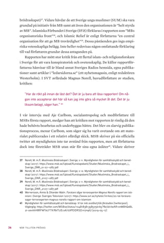 36 NÄR TILLITEN PRÖVAS
brödraskapet)37
. Vidare hävdar de att Sverige unga muslimer (SUM) ska vara
grundad på initiativ från MB samt att även den organisationen är ”helt styrda
av MB”. Islamiska Förbundet i Sverige (IFiS) förklaras i rapporten som ”MBs
organisatoriska front”38
, och Islamic Relief är enligt författarna ”en central
organisation för att ge MB trovärdighet”39
. Dessa påståenden ges inga empi-
riska vetenskapliga belägg. Inte heller redovisas någon omfattande förklaring
till vad författaren grundar dessa antaganden på.
Rapporten har mött stor kritik från ett flertal islam- och religionsforskare
i Sverige för att vara konspiratorisk och ovetenskaplig. De källor rapportför-
fattarna hänvisar till är bland annat Sveriges Radios hemsida, egna publika-
tioner samt artiklar i ”ledarsidorna.se” (ett nyhetsmagasin, enligt redaktören
Westerholm). I SVT avfärdade Magnus Norell, huvudförfattare av studien,
kritiken:
”Har de rökt på innan de läst det? Det är ju bara att läsa rapporten! Om nå-
gon inte accepterar det här så kan jag inte göra så mycket åt det. Det är ju
liksom belagt, säger han.” 40
I vår intervju med Aje Carlbom, socialantropolog och medförfattare till
MSBs första rapport, medger han att kritiken mot rapporten är rimlig då den
hade behövts bearbetas och underbyggas bättre. Det blev en slarvig publika-
tionsprocess, menar Carlbom, som säger sig ha varit ovetande om att mate-
rialet publicerades i ett relativt ofärdigt skick. MSB skriver på sin officiella
twitter att myndigheten inte tar avstånd från rapporten, men att författarna
dock inte företräder MSB utan står för sina egna åsikter41
. Vidare skriver
37	 Norell, M. m.fl. Muslimska Brödraskapet i Sverige, s 11. Myndigheten för samhällsskydd och bered-
skap (2017). https://www.msb.se/Upload/Kunskapsbank/Studier/Muslimska_Brodraskapet_i_
Sverige_DNR_21 07-1287.pdf
38	 Norell, M. m.fl. Muslimska Brödraskapet i Sverige, s 12. Myndigheten för samhällsskydd och bered-
skap (2017). https://www.msb.se/Upload/Kunskapsbank/Studier/Muslimska_Brodraskapet_i_
Sverige_DNR_2107-1287.pdf
39	 Norell, M. m.fl. Muslimska Brödraskapet i Sverige, s 11. Myndigheten för samhällsskydd och bered-
skap (2017). https://www.msb.se/Upload/Kunskapsbank/Studier/Muslimska_Brodraskapet_i_
Sverige_DNR_2107-1287.pdf
40	 Wernersson, Annie & Ottander Malin. Forskare sågar terrorexperten Magnus Norells rapport om isla-
mism i Sverige. Sveriges Television (2017). https://www.svt.se/nyheter/inrikes/20-tal-forskare-
sagar-terrorexperten-magnus-norells-rapport-om-islamism
41	 Myndigheten för samhällsskydd och beredskap. Vi tar inte avstånd från förstudien [twitterpost],
tillgänglig: https://twitter.com/MSBse/status/1048183813585756165?fbclid=IwAR1vnMBhQxBL
2i-0evtAH8RFMTeLFTKffbtTUEcsKrlUtPElDRSD1n7n9tU [2019-05-17]
 