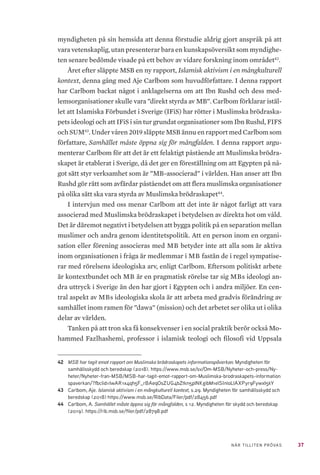 37NÄR TILLITEN PRÖVAS
myndigheten på sin hemsida att denna förstudie aldrig gjort anspråk på att
vara vetenskaplig, utan presenterar bara en kunskapsöversikt som myndighe-
ten senare bedömde visade på ett behov av vidare forskning inom området42
.
Året efter släppte MSB en ny rapport, Islamisk aktivism i en mångkulturell
kontext, denna gång med Aje Carlbom som huvudförfattare. I denna rapport
har Carlbom backat något i anklagelserna om att Ibn Rushd och dess med-
lemsorganisationer skulle vara ”direkt styrda av MB”. Carlbom förklarar istäl-
let att Islamiska Förbundet i Sverige (IFiS) har rötter i Muslimska brödraska-
pets ideologi och att IFiS i sin tur grundat organisationer som Ibn Rushd, FIFS
och SUM43
. Under våren 2019 släppte MSB ännu en rapport med Carlbom som
författare, Samhället måste öppna sig för mångfalden. I denna rapport argu-
menterar Carlbom för att det är ett felaktigt påstående att Muslimska brödra-
skapet är etablerat i Sverige, då det ger en föreställning om att Egypten på nå-
got sätt styr verksamhet som är ”MB-associerad” i världen. Han anser att Ibn
Rushd gör rätt som avfärdar påståendet om att flera muslimska organisationer
på olika sätt ska vara styrda av Muslimska brödraskapet44
.
I intervjun med oss menar Carlbom att det inte är något farligt att vara
associerad med Muslimska brödraskapet i betydelsen av direkta hot om våld.
Det är däremot negativt i betydelsen att bygga politik på en separation mellan
muslimer och andra genom identitetspolitik. Att en person inom en organi-
sation eller förening associeras med MB betyder inte att alla som är aktiva
inom organisationen i fråga är medlemmar i MB fastän de i regel sympatise-
rar med rörelsens ideologiska arv, enligt Carlbom. Eftersom politiskt arbete
är kontextbundet och MB är en pragmatisk rörelse tar sig MBs ideologi an-
dra uttryck i Sverige än den har gjort i Egypten och i andra miljöer. En cen-
tral aspekt av MBs ideologiska skola är att arbeta med gradvis förändring av
samhället inom ramen för ”dawa” (mission) och det arbetet ser olika ut i olika
delar av världen.
Tanken på att tron ska få konsekvenser i en social praktik berör också Mo-
hammed Fazlhashemi, professor i islamisk teologi och filosofi vid Uppsala
42	 MSB har tagit emot rapport om Muslimska brödraskapets informationspåverkan. Myndigheten för
samhällsskydd och beredskap (2018). https://www.msb.se/sv/Om-MSB/Nyheter-och-press/Ny-
heter/Nyheter-fran-MSB/MSB-har-tagit-emot-rapport-om-Muslimska-brodraskapets-information
spaverkan/?fbclid=IwAR1x4qh5F_rBAeqOsZUG4bZtkn5plNKgibM1elSInloLlAXPyr9FywxI5kY
43	 Carlbom, Aje. Islamisk aktivism i en mångkulturell kontext, s.29. Myndigheten för samhällsskydd och
beredskap (2018) https://www.msb.se/RibData/Filer/pdf/28456.pdf
44	 Carlbom, A. Samhället måste öppna sig för mångfalden, s 12. Myndigheten för skydd och beredskap
(2019). https://rib.msb.se/filer/pdf/28798.pdf
 