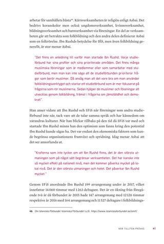41NÄR TILLITEN PRÖVAS
arbetar för samhällets bästa46
. Kärnverksamheten är religiös enligt Asbai. Det
bedrivs koranskolor men också ungdomsverksamhet, kvinnoverksamhet,
bildningsverksamhet och barnverksamhet via föreningar. En del av verksam-
heten går att betrakta som folkbildning och den andra delen definierar Asbai
som en folkrörelse. Ibn Rushds betydelse för IfiS, men även folkbildning ge-
nerellt, är stor menar Asbai.
”Det finns en anledning till varför man startade Ibn Rushd. Varje studie-
förbund har sina profiler och sina prioriterade områden. Det finns många
muslimska föreningar som är medlemmar eller som samarbetar med stu-
dieförbund, men man kan inte säga att de studieförbunden prioriterar frå-
gor som berör muslimer. Då ansåg man att det vore bra om man använder
folkbildningsverktyget och startar ett studieförbund som är mer fokuserat på
frågorna som rör muslimerna. Sedan hjälper de muslimer och föreningar att
utvecklas genom folkbildning, främst i frågorna om jämställdhet och demo-
krati”.
Han anser vidare att Ibn Rushd och IFiS når föreningar som andra studie-
förbund inte når, tack vare att de talar samma språk och har kännedom om
varandras kulturer. När han blickar tillbaka på den tid då IFiS var med och
startade Ibn Rushd minns han den optimism som fanns kring den potential
Ibn Rushd kunde sägas ha. Det var endast den ekonomiska faktorn som kun-
de begränsa organisationens framväxt och spridning. Idag menar Asbai att
det ser annorlunda ut.
”Krafterna som inte tycker om att Ibn Rushd finns, det är den största ut-
maningen som på något sätt begränsar verksamheten. Det har kanske inte
så mycket effekt på nationell nivå, men det kommer påverka mycket på lo-
kal nivå. Det är den största utmaningen och hotet. Det påverkar Ibn Rushd
mycket.”
Genom IFiS anordnade Ibn Rushd 199 arrangemang under år 2017, vilket
innefattar 14 060 timmar med 1 263 deltagare. Det är en ökning från föregå-
ende två år då förbundet år 2015 hade 147 arrangemang med 12 126 timmar
respektive år 2016 med 164 arrangemang och 11 527 deltagare i folkbildnings-
46	 Om Islamiska Förbundet. Islamiska Förbundet (u.å). https://www.islamiskaforbundet.se/omif/
 