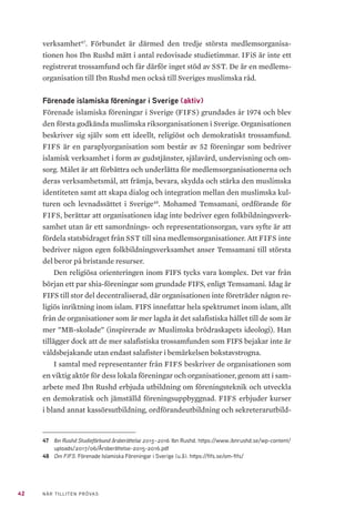42 NÄR TILLITEN PRÖVAS
verksamhet47
. Förbundet är därmed den tredje största medlemsorganisa-
tionen hos Ibn Rushd mätt i antal redovisade studietimmar. IFiS är inte ett
registrerat trossamfund och får därför inget stöd av SST. De är en medlems-
organisation till Ibn Rushd men också till Sveriges muslimska råd.
Förenade islamiska föreningar i Sverige (aktiv)
Förenade islamiska föreningar i Sverige (FIFS) grundades år 1974 och blev
den första godkända muslimska riksorganisationen i Sverige. Organisationen
beskriver sig själv som ett ideellt, religiöst och demokratiskt trossamfund.
FIFS är en paraplyorganisation som består av 52 föreningar som bedriver
islamisk verksamhet i form av gudstjänster, själavård, undervisning och om-
sorg. Målet är att förbättra och underlätta för medlemsorganisationerna och
deras verksamhetsmål, att främja, bevara, skydda och stärka den muslimska
identiteten samt att skapa dialog och integration mellan den muslimska kul-
turen och levnadssättet i Sverige48
. Mohamed Temsamani, ordförande för
FIFS, berättar att organisationen idag inte bedriver egen folkbildningsverk-
samhet utan är ett samordnings- och representationsorgan, vars syfte är att
fördela statsbidraget från SST till sina medlemsorganisationer. Att FIFS inte
bedriver någon egen folkbildningsverksamhet anser Temsamani till största
del beror på bristande resurser.
Den religiösa orienteringen inom FIFS tycks vara komplex. Det var från
början ett par shia-föreningar som grundade FIFS, enligt Temsamani. Idag är
FIFS till stor del decentraliserad, där organisationen inte företräder någon re-
ligiös inriktning inom islam. FIFS innefattar hela spektrumet inom islam, allt
från de organisationer som är mer lagda åt det salafistiska hållet till de som är
mer ”MB-skolade” (inspirerade av Muslimska brödraskapets ideologi). Han
tillägger dock att de mer salafistiska trossamfunden som FIFS bejakar inte är
våldsbejakande utan endast salafister i bemärkelsen bokstavstrogna.
I samtal med representanter från FIFS beskriver de organisationen som
en viktig aktör för dess lokala föreningar och organisationer, genom att i sam-
arbete med Ibn Rushd erbjuda utbildning om föreningsteknik och utveckla
en demokratisk och jämställd föreningsuppbyggnad. FIFS erbjuder kurser
i bland annat kassörsutbildning, ordförandeutbildning och sekreterarutbild-
47	 Ibn Rushd Studieförbund årsberättelse 2015–2016. Ibn Rushd. https://www.ibnrushd.se/wp-content/
uploads/2017/06/Årsberättelse-2015-2016.pdf
48	 Om FIFS. Förenade Islamiska Föreningar i Sverige (u.å). https://fifs.se/om-fifs/
 