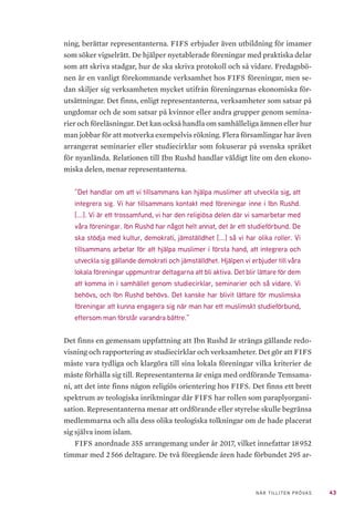 43NÄR TILLITEN PRÖVAS
ning, berättar representanterna. FIFS erbjuder även utbildning för imamer
som söker vigselrätt. De hjälper nyetablerade föreningar med praktiska delar
som att skriva stadgar, hur de ska skriva protokoll och så vidare. Fredagsbö-
nen är en vanligt förekommande verksamhet hos FIFS föreningar, men se-
dan skiljer sig verksamheten mycket utifrån föreningarnas ekonomiska för-
utsättningar. Det finns, enligt representanterna, verksamheter som satsar på
ungdomar och de som satsar på kvinnor eller andra grupper genom semina-
rier och föreläsningar. Det kan också handla om samhälleliga ämnen eller hur
man jobbar för att motverka exempelvis rökning. Flera församlingar har även
arrangerat seminarier eller studiecirklar som fokuserar på svenska språket
för nyanlända. Relationen till Ibn Rushd handlar väldigt lite om den ekono-
miska delen, menar representanterna.
”Det handlar om att vi tillsammans kan hjälpa muslimer att utveckla sig, att
integrera sig. Vi har tillsammans kontakt med föreningar inne i Ibn Rushd.
[...]. Vi är ett trossamfund, vi har den religiösa delen där vi samarbetar med
våra föreningar. Ibn Rushd har något helt annat, det är ett studieförbund. De
ska stödja med kultur, demokrati, jämställdhet [...] så vi har olika roller. Vi
tillsammans arbetar för att hjälpa muslimer i första hand, att integrera och
utveckla sig gällande demokrati och jämställdhet. Hjälpen vi erbjuder till våra
lokala föreningar uppmuntrar deltagarna att bli aktiva. Det blir lättare för dem
att komma in i samhället genom studiecirklar, seminarier och så vidare. Vi
behövs, och Ibn Rushd behövs. Det kanske har blivit lättare för muslimska
föreningar att kunna engagera sig när man har ett muslimskt studieförbund,
eftersom man förstår varandra bättre.”
Det finns en gemensam uppfattning att Ibn Rushd är stränga gällande redo-
visning och rapportering av studiecirklar och verksamheter. Det gör att FIFS
måste vara tydliga och klargöra till sina lokala föreningar vilka kriterier de
måste förhålla sig till. Representanterna är eniga med ordförande Temsama-
ni, att det inte finns någon religiös orientering hos FIFS. Det finns ett brett
spektrum av teologiska inriktningar där FIFS har rollen som paraplyorgani-
sation. Representanterna menar att ordförande eller styrelse skulle begränsa
medlemmarna och alla dess olika teologiska tolkningar om de hade placerat
sig själva inom islam.
FIFS anordnade 355 arrangemang under år 2017, vilket innefattar 18 952
timmar med 2 566 deltagare. De två föregående åren hade förbundet 295 ar-
 