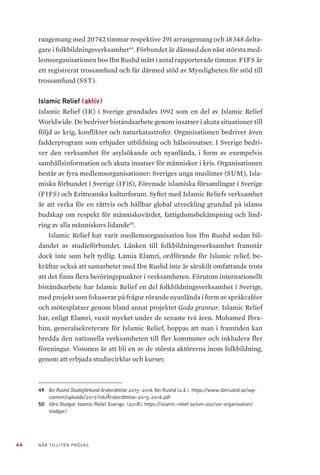 44 NÄR TILLITEN PRÖVAS
rangemang med 20 742 timmar respektive 291 arrangemang och 18 348 delta-
gare i folkbildningsverksamhet49
. Förbundet är därmed den näst största med-
lemsorganisationen hos Ibn Rushd mätt i antal rapporterade timmar. FIFS är
ett registrerat trossamfund och får därmed stöd av Myndigheten för stöd till
trossamfund (SST).
Islamic Relief (aktiv)
Islamic Relief (IR) i Sverige grundades 1992 som en del av Islamic Relief
Worldwide. De bedriver biståndsarbete genom insatser i akuta situationer till
följd av krig, konflikter och naturkatastrofer. Organisationen bedriver även
fadderprogram som erbjuder utbildning och hälsoinsatser. I Sverige bedri-
ver den verksamhet för asylsökande och nyanlända, i form av exempelvis
samhällsinformation och akuta insatser för människor i kris. Organisationen
består av fyra medlemsorganisationer: Sveriges unga muslimer (SUM), Isla-
miska förbundet i Sverige (IFiS), Förenade islamiska församlingar i Sverige
(FIFS) och Eritreanska kulturforum. Syftet med Islamic Reliefs verksamhet
är att verka för en rättvis och hållbar global utveckling grundad på islams
budskap om respekt för människovärdet, fattigdomsbekämpning och lind-
ring av alla människors lidande50
.
Islamic Relief har varit medlemsorganisation hos Ibn Rushd sedan bil-
dandet av studieförbundet. Länken till folkbildningsverksamhet framstår
dock inte som helt tydlig. Lamia Elamri, ordförande för Islamic relief, be-
kräftar också att samarbetet med Ibn Rushd inte är särskilt omfattande trots
att det finns flera beröringspunkter i verksamheten. Förutom internationellt
biståndsarbete har Islamic Relief en del folkbildningsverksamhet i Sverige,
med projekt som fokuserar på frågor rörande nyanlända i form av språkcaféer
och mötesplatser genom bland annat projektet Goda grannar. Islamic Relief
har, enligt Elamri, vuxit mycket under de senaste två åren. Mohamed Ibra-
him, generalsekreterare för Islamic Relief, hoppas att man i framtiden kan
bredda den nationella verksamheten till fler kommuner och inkludera fler
föreningar. Visionen är att bli en av de största aktörerna inom folkbildning,
genom att erbjuda studiecirklar och kurser.
49	 Ibn Rushd Studieförbund årsberättelse 2015–2016. Ibn Rushd (u.å.). https://www.ibnrushd.se/wp-
content/uploads/2017/06/Årsberättelse-2015-2016.pdf
50	 Våra Stadgar. Islamic Relief Sverige. (2018). https://islamic-relief.se/om-oss/var-organisation/
stadgar/
 