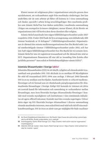 45NÄR TILLITEN PRÖVAS
Elamri menar att religionens plats i organisationen uttrycks genom dess
styrdokument, att verksamheten utgår från muslimska värderingar. Det kan
underlätta när de som arbetar på fältet vill komma in i vissa sammanhang
och länder, speciellt i arbete kring utvecklingsfrågor. Den muslimska profi-
len som Islamic Relief har kan tänkas underlätta i muslimska sammanhang
i frågor om exempelvis kvinnors rättigheter, menar Elamri, då de förstår att
organisationen inte vill beröva dem deras identitet eller religion.
Islamic Relief anordnade inte någon folkbildningsverksamhet under 2017
respektive 2016. Under 2015 hade de fyra arrangemang, som inkluderade 400
timmar bestående av 15 deltagare51
i folkbildningsverksamhet. Organisatio-
nen är därmed den minsta medlemsorganisationen hos Ibn Rushd mätt i an-
tal statsberättigade timmar i folkbildningsverksamhet under 2015, och har
inte haft någon folkbildningsverksamhet hos Ibn Rushd de två senaste åren.
Islamic Relief är inte ett registrerat trossamfund och får därmed inte stöd av
SST. Organisationen finansieras till stor del av insamling från fysiska eller
juridiska personer52
men också av biståndsmyndigheter såsom SIDA53
.
Islamiska Shiasamfunden i Sverige (aktiv)
Islamiska Shiasamfunden (ISS) är ett ideellt, religiöst och demokratiskt tros-
samfund som grundades 1991. ISS skickade in en ansökan till Myndigheten
för stöd till trossamfund (SST) 1994 som avslogs. I februari 2003 lämnade
ISS in en ny ansökan som beviljades. Samfundet består av cirka 60 medlems-
föreningar och är formad som ett rikstäckande paraplyorganisation för shia-
muslimska församlingar i Sverige. Enligt ISS hemsida är visionen att driva
ett centralt kansli för information och samordning av verksamheter mellan
församlingar, men även företräda Sveriges shiamuslimska föreningar i kon-
takt med svenska myndigheter och institutioner. I den sistnämnda inklude-
ras att agera officiell talesman i kontakt med den svenska regeringen. Utöver
detta säger sig ISS företräda Sveriges shiamuslimer i diverse sammanhang
rörande muslimska intressen, men också bistå med stöd och råd till sina med-
lemsförsamlingar. ISS är även en aktör som ger möjlighet för både muslimer
51	 Ibn Rushd Studieförbund årsberättelse 2017. Ibn Rushd. https://www.ibnrushd.se/wp-content/uplo-
ads/2018/08/Ibn_Rushd_arsberattelse_2017_web.pdf
52	 Insamlingspolicy. Islamic Relief Sverige (u.å.). https://islamic-relief.se/om-oss/var-organisation/
insamlingspolicy/
53	 Stöd från SIDA för insatser i Gaza. Islamic Relief Sverige (2010). https://islamic-relief.se/stod-fran-
sida-for-insatser-i-gaza/
 