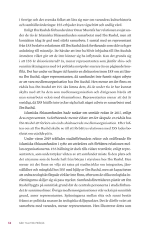 46 NÄR TILLITEN PRÖVAS
i Sverige och det svenska folket att lära sig mer om varandras kulturhistoria
och samhällsvärderingar. ISS erbjuder även vigselrätt och andlig vård.
Enligt Ibn Rushds förbundsrektor Omar Mustafa har relationen svajat un-
der de tio år Islamiska Shiasamfunden samarbetat med Ibn Rushd, men att
kontakten idag är god med stärkt samarbete. I samtal med en representant
från ISS beskrivs relationen till Ibn Rushd dock fortfarande som skör och ger
anledning till missnöje. De hävdar att inte ha blivit inbjudna till Ibn Rushds
årsmöten vilket gör att de inte känner sig ha inflytande. Kan det grunda sig
i att ISS är shiaorienterad? Ja, menar representanten som jämför shia- och
sunniinriktningarna med två politiska motpoler snarare än en pågående kon-
flikt. Det har under en längre tid funnits en diskussion inom ISS om att läm-
na Ibn Rushd, säger representanten, då samfundet inte funnit något utbyte
av att vara medlemsorganisation hos Ibn Rushd. Hen menar att det finns en
rädsla hos Ibn Rushd att ISS ska lämna dem, då de under tio år har kunnat
skylta med att ha dem som medlemsorganisation och därigenom hävda att
man samarbetar också med shiamuslimer. Representanten menar att det är
ensidigt, då ISS hittills inte tycker sig ha haft något utbyte av samarbetet med
Ibn Rushd.
Islamiska Shiasamfunden hade tankar om utträde redan år 2017, enligt
dess representant. Vederbörande menar vidare att det skapade en rädsla hos
Ibn Rushd att förlora sin enda shiabaserade medlemsorganisation. Efter löf-
ten om att Ibn Rushd skulle se till att förbättra relationen med ISS lades be-
slutet om utträde på is.
Under våren 2019 träffades studieförbundets rektor och ordförande för
Islamiska Shiasamfunden i syfte att utvärdera och förbättra relationen mel-
lan organisationerna. ISS hållning är dock tills vidare restriktiv, enligt repre-
sentanten, som understryker vikten av att samfundet måste få den plats och
det utrymme som de borde haft från början i styrelsen hos Ibn Rushd. Hen
menar att det finns en vilja att satsa på studiecirklar om integration, jäm-
ställdhet och mångfald hos ISS med hjälp av Ibn Rushd, men att kapaciteten
att ordna teologiskt färgade cirklar inte finns, eftersom de olika teologiska in-
riktningarna skiljer sig så pass mycket. Samfundsföreträdaren påstår att Ibn
Rushd byggts på sunnitisk grund där de centrala personerna i studieförbun-
det är sunnimuslimer. Övriga medlemsorganisationer står också på sunnitisk
grund, anser representanten. Spänningarna mellan shia och sunni består
främst av politiska snarare än teologiska skiljepunkter. Det är därför svårt att
samarbeta med varandra, menar representanten. Hen illustrerar detta som
 