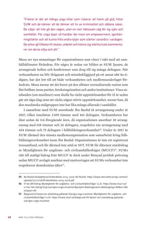 11NÄR TILLITEN PRÖVAS
1	 Folkbildningens politisk-
ekonomiska system
Sedan elva år tillbaka är Ibn Rushd ett av tio statsbidragsberättigade studie-
förbund i Sverige. Det har sin bakgrund i inflyttningen av medborgare med
muslimsk bakgrund, som ditintills inte hade något eget studieförbund. Detta
unga, lilla och ännu något trevande studieförbund måste förstås i det histo-
riska och politiska sammanhang som det numera tillhör.
1.1 	 FOLKBILDNINGSPOLITIKENS FRAMVÄXT I KORTHET
Folkbildning definieras i Nationalencyklopedin som ”ett samlingsbegrepp
för människors insikter och orientering på områden utanför deras egna
specialiteter och yrkeskunskaper.” Folkbildningen eftersträvar att vidga
deltagarnas perspektiv och därigenom höja livskvaliteten för den enskilde
och öka toleransen inför det obekanta inom kollektiv och samhälle. I folk-
bildningspropositionen från 1991 definierades folkbildning som ”folkets fria
kunskapssökande”1
.
Den svenska folkbildningens historia är förknippad med de stora folkrö-
relserna som utvecklades i Sverige, till exempel arbetarrörelsen, nykterhets-
rörelsen och frikyrkorörelsen. Under den andra hälften av 1800-talet tog den
moderna folkbildningen form genom grundandet av folkhögskolor, bibliotek
och bildningscirklar. De första studieförbunden bildades i början av 1900-ta-
let.
Mellankrigstiden var en expansiv period för folkbildningen då allt fler
folkhögskolor och studieförbund grundades. 1944 års folkbildningsutred-
ning myntade begreppet ”fritt och frivilligt” som präglat folkbildningen i sin
moderna tappning. ”Demokratisk fostran” var ett annat centralt begrepp som
myntades under hotet från totalitära rörelser. Steg för steg har den så kal�-
lade folkbildningsfamiljen utvecklats men vilar alltjämt på samma särartsor-
ganiserande idé som den en gång skapades utifrån. I Folkbildningens särart?
1	 Prop. 1990/91:82, Om folkbildning.
 