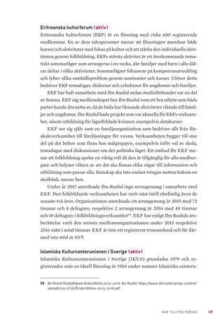 49NÄR TILLITEN PRÖVAS
Eritreanska kulturforum (aktiv)
Eritreanska kulturforum (EKF) är en förening med cirka 600 registrerade
medlemmar. En av dess talespersoner menar att föreningen anordnar både
kurser och aktiviteter med fokus på kultur och att stärka den individuella iden-
titeten genom folkbildning. EKFs största aktivitet är ett återkommande tema-
tiskt sommarläger som arrangeras i en vecka, där familjer med barn i alla åld-
rar deltar i olika aktiviteter. Sommarlägret fokuserar på kompetensutveckling
och lyfter olika samhällsproblem genom seminarier och kurser. Utöver detta
bedriver EKF temadagar, skidresor och cykelresor för ungdomar och familjer.
EKF har haft samarbete med Ibn Rushd sedan studieförbundet var en del
av Sensus. EKF såg medlemskapet hos Ibn Rushd som ett bra utbyte som båda
parter kunde dra nytta av, då de båda har liknande aktiviteter riktade till famil-
jer och ungdomar. Ibn Rushd hade projekt som var aktuella för EKFs verksam-
het, såsom utbildning för lågutbildade kvinnor, exempelvis datakurser.
EKF ser sig själv som en familjeorganisation som bedriver allt från för-
skoleverksamhet till föreläsningar för vuxna. Verksamheten bygger till stor
del på det behov som finns hos målgruppen, exempelvis inför val av skola,
temadagar med diskussioner om det politiska läget. Ett ombud för EKF me-
nar att folkbildning spelar en viktig roll då den är tillgänglig för alla medbor-
gare och belyser vikten av att det ska finnas olika vägar till information och
utbildning som passar alla. Kunskap ska inte endast tvingas mottas bakom en
skolbänk, menar hen.
Under år 2017 anordnade Ibn Rushd inga arrangemang i samarbete med
EKF. Den folkbildande verksamheten har varit näst intill obefintlig även de
senaste två åren. Organisationen anordnade ett arrangemang år 2015 med 72
timmar och 8 deltagare, respektive 2 arrangemang år 2016 med 48 timmar
och 10 deltagare i folkbildningsverksamhet58
. EKF har enligt Ibn Rushds års-
berättelse varit den minsta medlemsorganisationen under 2015 respektive
2016 mätt i antal timmar. EKF är inte ett registrerat trossamfund och får där-
med inte stöd av SST.
Islamiska Kulturcenterunionen i Sverige (aktiv)
Islamiska Kulturcenterunionen i Sverige (IKUS) grundades 1979 och re-
gistrerades som en ideell förening år 1984 under namnet Islamiska centeru-
58	 Ibn Rushd Studieförbund årsberättelse 2015–2016. Ibn Rushd. https://www.ibnrushd.se/wp-content/
uploads/2017/06/Årsberättelse-2015-2016.pdf
 