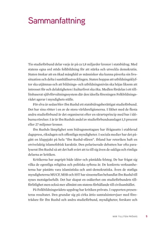 5NÄR TILLITEN PRÖVAS
Sammanfattning
Tio studieförbund delar varje år på ca 1,8 miljarder kronor i statsbidrag. Med
statens egna ord stöds folkbildning för att stärka och utveckla demokratin.
Staten önskar att en ökad mångfald av människor ska kunna påverka sin livs-
situation och delta i samhällsutvecklingen. Staten hoppas att utbildningsklyf-
tor ska utjämnas och att bildnings- och utbildningsnivån ska höjas liksom att
intresset för och delaktigheten i kulturlivet ska öka. Medlen fördelas i ett til�-
litsbaserat självförvaltningssystem där den ideella föreningen Folkbildnings-
rådet agerar i myndighets ställe.
För elva år sedan blev Ibn Rushd ett statsbidragsberättigat studieförbund.
Det har sina rötter i en av de stora världsreligionerna. I likhet med de flesta
andra studieförbund är det organiserat efter en särartsprincip med bas i idé-
burna rörelser. I år är Ibn Rushds andel av studieförbundsanslaget 1,5 procent
eller 27 miljoner kronor.
Ibn Rushds lämplighet som bidragsmottagare har ifrågasatts i etablerad
dagspress, riksdagen och offentliga myndigheter. I sociala medier har det på-
gått en klappjakt på hela ”Ibn Rushd-sfären”. Ibland har retoriken haft en
otvivelaktig islamofobisk karaktär. Den polariserade debatten har ofta para-
lyserat Ibn Rushd så att det haft svårt att ta till sig även de sakliga och rimliga
delarna av kritiken.
Kritikerna har angripit både idéer och påstådda felsteg. De har frågat sig
vilka de egentliga religiösa och politiska syftena är. De konkreta verksamhe-
terna har påståtts vara islamistiska och anti-demokratiska. Även de statliga
myndigheterna MUCF, MSB och SST har sinsemellan behandlat Ibn Rushd till
synes motsägelsefullt. Det har skapat en osäkerhet om studieförbundets till-
förlitlighet men också mer allmänt om statens förhållande till civilsamhället.
På Folkbildningsrådets uppdrag har kritiken prövats. I rapporten presen-
teras resultatet. Den grundar sig på cirka åttio samtalsintervjuer med före-
trädare för Ibn Rushd och andra studieförbund, myndigheter, forskare och
 