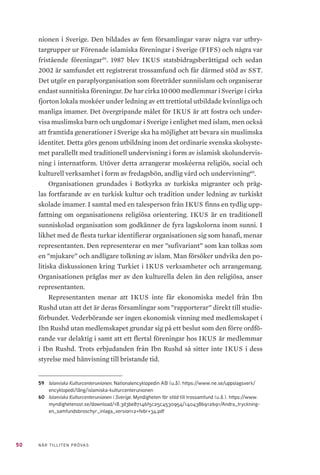 50 NÄR TILLITEN PRÖVAS
nionen i Sverige. Den bildades av fem församlingar varav några var utbry-
targrupper ur Förenade islamiska föreningar i Sverige (FIFS) och några var
fristående föreningar59
. 1987 blev IKUS statsbidragsberättigad och sedan
2002 är samfundet ett registrerat trossamfund och får därmed stöd av SST.
Det utgör en paraplyorganisation som företräder sunniislam och organiserar
endast sunnitiska föreningar. De har cirka 10 000 medlemmar i Sverige i cirka
fjorton lokala moskéer under ledning av ett trettiotal utbildade kvinnliga och
manliga imamer. Det övergripande målet för IKUS är att fostra och under-
visa muslimska barn och ungdomar i Sverige i enlighet med islam, men också
att framtida generationer i Sverige ska ha möjlighet att bevara sin muslimska
identitet. Detta görs genom utbildning inom det ordinarie svenska skolsyste-
met parallellt med traditionell undervisning i form av islamisk skolundervis-
ning i internatform. Utöver detta arrangerar moskéerna religiös, social och
kulturell verksamhet i form av fredagsbön, andlig vård och undervisning60
.
Organisationen grundades i Botkyrka av turkiska migranter och präg-
las fortfarande av en turkisk kultur och tradition under ledning av turkiskt
skolade imamer. I samtal med en talesperson från IKUS finns en tydlig upp-
fattning om organisationens religiösa orientering. IKUS är en traditionell
sunniskolad organisation som godkänner de fyra lagskolorna inom sunni. I
likhet med de flesta turkar identifierar organisationen sig som hanafi, menar
representanten. Den representerar en mer ”sufivariant” som kan tolkas som
en ”mjukare” och andligare tolkning av islam. Man försöker undvika den po-
litiska diskussionen kring Turkiet i IKUS verksamheter och arrangemang.
Organisationen präglas mer av den kulturella delen än den religiösa, anser
representanten.
Representanten menar att IKUS inte får ekonomiska medel från Ibn
Rushd utan att det är deras församlingar som ”rapporterar” direkt till studie-
förbundet. Vederbörande ser ingen ekonomisk vinning med medlemskapet i
Ibn Rushd utan medlemskapet grundar sig på ett beslut som den förre ordfö-
rande var delaktig i samt att ett flertal föreningar hos IKUS är medlemmar
i Ibn Rushd. Trots erbjudanden från Ibn Rushd så sitter inte IKUS i dess
styrelse med hänvisning till bristande tid.
59	 Islamiska Kulturcenterunionen. Nationalencyklopedin AB (u.å). https://www.ne.se/uppslagsverk/
encyklopedi/lång/islamiska-kulturcenterunionen
60	 Islamiska Kulturcenterunionen i Sverige. Myndigheten för stöd till trossamfund (u.å.). https://www.
myndighetensst.se/download/18.3d3be87146f5c25c4530954/1404386912691/Andra_tryckning-
en_samfundsbroschyr_inlaga_version12+febr+34.pdf
 