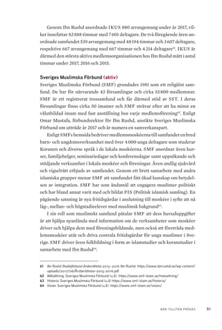51NÄR TILLITEN PRÖVAS
Genom Ibn Rushd anordnade IKUS 880 arrangemang under år 2017, vil-
ket innefattar 82 888 timmar med 7 601 deltagare. De två föregående åren an-
ordnade samfundet 539 arrangemang med 48 194 timmar och 3 607 deltagare,
respektive 667 arrangemang med 667 timmar och 4 214 deltagare61
. IKUS är
därmed den största aktiva medlemsorganisationen hos Ibn Rushd mätt i antal
timmar under 2017, 2016 och 2015.
Sveriges Muslimska Förbund (aktiv)
Sveriges Muslimska Förbund (SMF) grundades 1981 som ett religiöst sam-
fund. De har för närvarande 43 församlingar och cirka 53 800 medlemmar.
SMF är ett registrerat trossamfund och får därmed stöd av SST. I deras
församlingar finns cirka 50 imamer och SMF strävar efter att ha minst en
välutbildad imam med fast anställning hos varje medlemsförening62
. Enligt
Omar Mustafa, förbundsrektor för Ibn Rushd, ansökte Sveriges Muslimska
Förbund om utträde år 2017 och är numera en samverkanspart.
Enligt SMFs hemsida bedriver medlemsmoskéerna till samfundet en bred
barn- och ungdomsverksamhet med över 4 000 unga deltagare som studerar
Koranen och diverse språk i de lokala moskéerna. SMF anordnar även kur-
ser, familjehelger, seminariedagar och konferensdagar samt uppsökande och
stödjande verksamhet i lokala moskéer och föreningar. Även andlig sjukvård
och vigselrätt erbjuds av samfundet. Genom ett brett samarbete med andra
islamiska grupper menar SMF att samfundet fått ökad kunskap om betydel-
sen av integration. SMF har som ändamål att engagera muslimer politiskt
och har bland annat varit med och bildat PIS (Politisk islamisk samling). En
pågående satsning är nya fritidsgårdar i anslutning till moskéer i syfte att nå
låg-, mellan- och högstadieelever med muslimsk bakgrund63
.
I sin roll som muslimskt samfund påtalar SMF att dess huvuduppgifter
är att hjälpa nyanlända med information om de verksamheter som moskéer
driver och hjälpa dem med föreningsbildande, men också att företräda med-
lemsmoskéer utåt och driva centrala fritidsgårdar för unga muslimer i Sve-
rige. SMF driver även folkbildning i form av islamstudier och koranstudier i
samarbete med Ibn Rushd64
.
61	 Ibn Rushd Studieförbund årsberättelse 2015–2016. Ibn Rushd. https://www.ibnrushd.se/wp-content/
uploads/2017/06/Årsberättelse-2015-2016.pdf
62	 Målsättning. Sveriges Muslimska Förbund (u.å). https://www.smf-islam.se/malsattning/
63	 Historia. Sveriges Muslimska Förbund (u.å) https://www.smf-islam.se/historia/
64	 Vision. Sveriges Muslimska Förbund (u.å). https://www.smf-islam.se/vision/
 