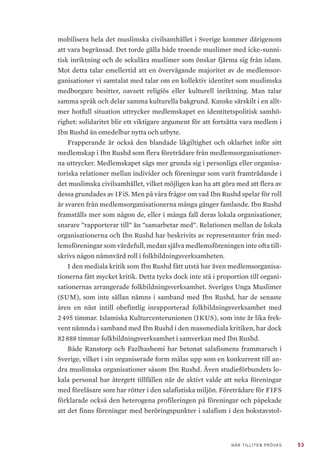 53NÄR TILLITEN PRÖVAS
mobilisera hela det muslimska civilsamhället i Sverige kommer därigenom
att vara begränsad. Det torde gälla både troende muslimer med icke-sunni-
tisk inriktning och de sekulära muslimer som önskar fjärma sig från islam.
Mot detta talar emellertid att en övervägande majoritet av de medlemsor-
ganisationer vi samtalat med talar om en kollektiv identitet som muslimska
medborgare besitter, oavsett religiös eller kulturell inriktning. Man talar
samma språk och delar samma kulturella bakgrund. Kanske särskilt i en allt-
mer hotfull situation uttrycker medlemskapet en identitetspolitisk samhö-
righet: solidaritet blir ett viktigare argument för att fortsätta vara medlem i
Ibn Rushd än omedelbar nytta och utbyte.
Frapperande är också den blandade likgiltighet och oklarhet inför sitt
medlemskap i Ibn Rushd som flera företrädare från medlemsorganisationer-
na uttrycker. Medlemskapet sägs mer grunda sig i personliga eller organisa-
toriska relationer mellan individer och föreningar som varit framträdande i
det muslimska civilsamhället, vilket möjligen kan ha att göra med att flera av
dessa grundades av IFiS. Men på våra frågor om vad Ibn Rushd spelar för roll
är svaren från medlemsorganisationerna många gånger famlande. Ibn Rushd
framställs mer som någon de, eller i många fall deras lokala organisationer,
snarare ”rapporterar till” än ”samarbetar med”. Relationen mellan de lokala
organisationerna och Ibn Rushd har beskrivits av representanter från med-
lemsföreningar som värdefull, medan själva medlemsföreningen inte ofta till-
skrivs någon nämnvärd roll i folkbildningsverksamheten.
I den mediala kritik som Ibn Rushd fått utstå har även medlemsorganisa-
tionerna fått mycket kritik. Detta tycks dock inte stå i proportion till organi-
sationernas arrangerade folkbildningsverksamhet. Sveriges Unga Muslimer
(SUM), som inte sällan nämns i samband med Ibn Rushd, har de senaste
åren en näst intill obefintlig inrapporterad folkbildningsverksamhet med
2 495 timmar. Islamiska Kulturcenterunionen (IKUS), som inte är lika frek-
vent nämnda i samband med Ibn Rushd i den massmediala kritiken, har dock
82 888 timmar folkbildningsverksamhet i samverkan med Ibn Rushd.
Både Ranstorp och Fazlhashemi har betonat salafismens frammarsch i
Sverige, vilket i sin organiserade form målas upp som en konkurrent till an-
dra muslimska organisationer såsom Ibn Rushd. Även studieförbundets lo-
kala personal har återgett tillfällen när de aktivt valde att neka föreningar
med föreläsare som har rötter i den salafistiska miljön. Företrädare för FIFS
förklarade också den heterogena profileringen på föreningar och påpekade
att det finns föreningar med beröringspunkter i salafism i den bokstavstol-
 