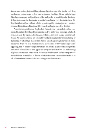 54 NÄR TILLITEN PRÖVAS
kande, om än inte i den våldsbejakande, bemärkelsen. Ibn Rushd och dess
medlemsorganisationer verkar med andra ord i miljöer där de globala kon-
fliktdimensionerna mellan islams olika teologiska och politiska inriktningar
är högst närvarande. Detta skapar unika kontaktytor och förutsättningar för
Ibn Rushd att utföra ett både viktigt och strategiskt svårt arbete att i konkur-
rens med totalitära åskådningar försvara demokratin mot dess fiender.
Avsnittet som redovisar Ibn Rushds finansiering visar också på hur eko-
nomiskt sårbart Ibn Rushd fortfarande är. Det gäller inte minst på lokal och
regional nivå där opinionsbildningen redan på kort sikt kan ge kännbara ef-
fekter. Vi kan konstatera att studieförbundet i mycket stor utsträckning är
beroende av offentliga medel från staten, landstingen/regionerna och kom-
munerna. Även om inte de ekonomiska aspekterna av förbundet ingår i vårt
uppdrag, kan vi ändå beklaga att varken Ibn Rushd eller Folkbildningsrådet
samlar in och redovisar den typen av uppgifter som behövs för bedömning
av produktivitet och effektivitet. Huruvida den från Ibn Rushd ofta påtalade
resursbristen är reell har vi därför svårt att bedöma. I nästa avsnitt ska vi se
till vilka verksamheter de påstådda knappa medlen används.
 