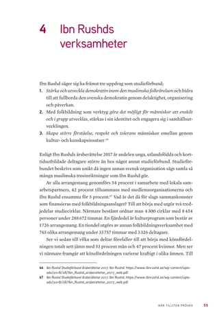 55NÄR TILLITEN PRÖVAS
4	 Ibn Rushds
verksamheter
Ibn Rushd säger sig ha främst tre uppdrag som studieförbund;
1.	 Stärka och utveckla demokratin inom den muslimska folkrörelsen och bidra
till att fullborda den svenska demokratin genom delaktighet, organisering
och påverkan.
2.	 Med folkbildning som verktyg göra det möjligt för människor att enskilt
och i grupp utvecklas, stärkas i sin identitet och engagera sig i samhällsut-
vecklingen.
3.	 Skapa större förståelse, respekt och tolerans människor emellan genom
kultur- och kunskapsinsatser.66
Enligt Ibn Rushds årsberättelse 2017 är andelen unga, utlandsfödda och kort-
tidsutbildade deltagare större än hos något annat studieförbund. Studieför-
bundet beskrivs som unikt då ingen annan svensk organisation sägs samla så
många muslimska trosinriktningar som Ibn Rushd gör.
Av alla arrangemang genomförs 54 procent i samarbete med lokala sam-
arbetspartners, 42 procent tillsammans med medlemsorganisationerna och
Ibn Rushd ensamma för 5 procent.67
Vad är det då för slags sammankomster
som finansieras med folkbildningsanslaget? Till att börja med utgör två tred-
jedelar studiecirklar. Närmare bestämt ordnar man 4 300 cirklar med 8 454
personer under 288 672 timmar. En fjärdedel är kulturprogram som består av
1 726 arrangemang. En tiondel utgörs av annan folkbildningsverksamhet med
745 olika arrangemang under 33 757 timmar med 3 326 deltagare.
Ser vi sedan till vilka som deltar förefaller till att börja med könsfördel-
ningen totalt sett jämn med 53 procent män och 47 procent kvinnor. Men ser
vi närmare framgår att könsfördelningen varierar kraftigt i olika ämnen. Till
66	 Ibn Rushd Studieförbund årsberättelse 2017. Ibn Rushd. https://www.ibnrushd.se/wp-content/uplo-
ads/2018/08/Ibn_Rushd_arsberattelse_2017_web.pdf
67	 Ibn Rushd Studieförbund årsberättelse 2017. Ibn Rushd. https://www.ibnrushd.se/wp-content/uplo-
ads/2018/08/Ibn_Rushd_arsberattelse_2017_web.pdf
 