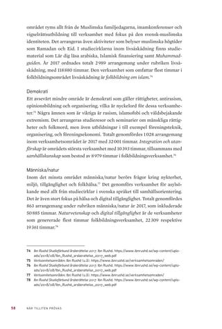 58 NÄR TILLITEN PRÖVAS
området ryms allt från de Muslimska familjedagarna, imamkonferenser och
vigselrättsutbildning till verksamhet med fokus på den svensk-muslimska
identiteten. Det arrangeras även aktiviteter som belyser muslimska högtider
som Ramadan och Eid. I studiecirklarna inom livsåskådning finns studie-
material som Lär dig läsa arabiska, Islamisk finansiering samt Muhammad-
guiden. År 2017 ordnades totalt 2 989 arrangemang under rubriken livså-
skådning, med 118 880 timmar. Den verksamhet som omfattar flest timmar i
folkbildningsområdet livsåskådning är folkbildning om islam.74
Demokrati
Ett avsevärt mindre område är demokrati som gäller rättigheter, antirasism,
opinionsbildning och organisering, vilka är nyckelord för dessa verksamhe-
ter.75
Några ämnen som är viktiga är rasism, islamofobi och våldsbejakande
extremism. Det arrangeras studieresor och seminarier om mänskliga rättig-
heter och folkmord, men även utbildningar i till exempel föreningsteknik,
organisering, och föreningsekonomi. Totalt genomfördes 1 028 arrangemang
inom verksamhetsområdet år 2017 med 32 001 timmar. Integration och utan-
förskap är områdets största verksamhet med 10 393 timmar, tillsammans med
samhällskunskap som bestod av 8 979 timmar i folkbildningsverksamhet.76
Människa/natur
Inom det minsta området människa/natur berörs frågor kring nykterhet,
miljö, tillgänglighet och folkhälsa.77
Det genomförs verksamhet för asylsö-
kande med allt från studiecirklar i svenska språket till samhällsorientering.
Det är även stort fokus på hälsa och digital tillgänglighet. Totalt genomfördes
863 arrangemang under rubriken människa/natur år 2017, som inkluderade
50 885 timmar. Naturvetenskap och digital tillgänglighet är de verksamheter
som genererade flest timmar folkbildningsverksamhet, 22 309 respektive
19 361 timmar.78
74	 Ibn Rushd Studieförbund årsberättelse 2017. Ibn Rushd. https://www.ibnrushd.se/wp-content/uplo-
ads/2018/08/Ibn_Rushd_arsberattelse_2017_web.pdf
75	 Verksamhetsområden. Ibn Rushd (u.å). https://www.ibnrushd.se/verksamhetsomraden/
76	 Ibn Rushd Studieförbund årsberättelse 2017. Ibn Rushd. https://www.ibnrushd.se/wp-content/uplo-
ads/2018/08/Ibn_Rushd_arsberattelse_2017_web.pdf
77	 Verksamhetsområden. Ibn Rushd (u.å). https://www.ibnrushd.se/verksamhetsomraden/
78	 Ibn Rushd Studieförbund årsberättelse 2017. Ibn Rushd. https://www.ibnrushd.se/wp-content/uplo-
ads/2018/08/Ibn_Rushd_arsberattelse_2017_web.pdf
 