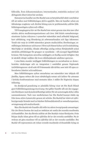 6 NÄR TILLITEN PRÖVAS
folkvalda. Även dokumentanalyser, internetstudier, statistiska analyser och
deltagande observation har använts.
Slutsatserna handlar om Ibn Rushd som en betydelsefull aktör som bidrar
till att målen med folkbildningen delvis uppfylls. Men de handlar också om
idémässiga svagheter och direkta felsteg som är problematiska utifrån folk-
bildningsanslagets syften och villkor.
Till framgångarna hör att Ibn Rushd inte minst genom sina åtta mer eller
mindre aktiva medlemsorganisationer och över 200 lokala samarbetsorga-
nisationer lyckas rekrytera i synnerhet människor med utländsk bakgrund,
kort utbildning, svag förankring på arbetsmarknaden och låga inkomster.
Totalt nås varje år 13 000 människor genom studiecirklar, föreläsningar, ut-
ställningar, bokmässor och kurser i först och främst kultur och livsåskådning.
Med hjälp av särskilda, riktade offentliga anslag ordnas förtjänstfullt också
särskilda utbildningar för grupper av nyanlända – till exempel lågutbildade
kvinnor. När kompetens utvecklas möjliggörs en fredlig social rörlighet. Det
är särskilt viktigt i miljöer där även våldsbejakande salafister opererar.
I sina bästa stunder möjliggör folkbildningen en socialisation av demo–
kratiska värderingar och en integration i samhället genom frigörande
(ut)bildningsresor såväl utåt till främmande idévärldar som inåt till egna er-
farenheter, känslor och traditioner.
Men folkbildningens syften motarbetas om människor inte inbjuds till
jämlika, öppna möten där även tabubelagda teman och åsikter får utmanas
i kritiska konfrontationer med motsatta idéer. I stället för frigörelse skapas
inlåsning.
En detaljerad granskning av påstådda felsteg visar att Ibn Rush ibland
gjort folkbildningsmässiga övertramp. Det gäller framför allt när det engage-
rats föreläsare med demokratifientliga åsikter för att oemotsagda delta i olika
sammankomster. Tack vare medielarmen har Ibn Rushd kunnat rädda sig
från ännu större katastrofer genom att avboka. Ibn Rushd har inlett ett själv-
korrigerande lärande med en hårdare förhandskontroll av samarbetspartner,
arrangemang och medverkande.
Men Ibn Rushd står framför allt inför tre större övergripande utmaningar.
För det första brottas det med en ambition att samla det svenska muslimska
civilsamhället. Det ska förstås utifrån att Ibn Rushds vision förskjutits. Från
början skulle islam göras till en självklar del av det svenska samhället. Nu är
strävan att göra muslimer till en självklar del av det svenska samhället. Ibn
Rushd vill representera ett vidare svenskt muslimskt civilsamhälle kring en
 