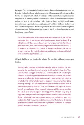 67NÄR TILLITEN PRÖVAS
kanalyser flera gånger per år, både internt och hos medlemsorganisationerna.
Det sker i olika led; inom ledningsgruppen, deltagarna och föreningarna. Ibn
Rushd har ungefär 250 lokala föreningar inklusive medlemsorganisationer.
Majoriteten av föreningarna är inte bundna till de åtta aktiva medlemsorgani-
sationerna utan är självständiga, enligt Vitkovic. Trots studieförbundets de-
centraliserade organisatoriska uppbyggnad, framhäver Vitkovic ändå, i linje
med Folkbildningsrådets statsbidragsvillkor, att Ibn Rushds förbundsstyrelse
tillsammans med förbundskansliet ansvarar för all verksamhet oavsett var i
landet den genomförts.
”Vi är huvudanordnare av all folkbildande verksamhet som vi har tillsam-
mans med dem, vi bär därmed hela huvudansvaret. Anordnarskapet får vi
aldrig lämna till någon annan. Oavsett om vi arrangerar verksamhet tillsam-
mans med andra, eller om evenemanget genomförs endast av oss själva [...].
Vi vet varför vi måste vara extra hårda. Vi har ögonen på oss och vi har inte
så stora resurser. Om vi gör fel någonstans så kan det kosta oss ett helt di-
strikt eller en hel organisation [...].”
Vitkovic förklarar hur Ibn Rushd arbetar för att säkerställa verksamhetens
kvalité.
”Förutom våra skriftliga rapporteringsriktlinjer arbetar vi utifrån vår verk-
samhetscykel som beskriver och omfattar kvalitetsarbetet i tolv steg. Verk-
samhetscykeln synliggör systematiken i kvalitetsarbetet och omfattar pro-
cesserna för planering, genomförande, utvärdering och lärande, det vill säga
slutsatser och åtgärder. Kvalitetssäkringen görs kontinuerligt i tolv steg, från
cirkelledarnivå till kansliledningsnivå. Stegen i verksamhetscykeln börjar
redan i planerings- och cirkelledarutbildningsstadiet och fortsätter efter att
verksamheten slutrapporterats. Varje steg i verksamhetscykeln har proces-
ser och verktyg kopplat till sig beroende på den anställdes ansvarsområde.
Det kräver stort ansvarstagande och noggrannhet eftersom varje steg är
kopplat till olika personer inom organisationen med olika ansvarsområden.
Dessa kvalitetssäkringar kan upplevas av andra organisationer som extra
hårda regler. Vi är medvetna om detta, men kommer fortsätta ha dessa reg-
ler då den folkbildande verksamhet som vi genomför finansieras av skattebe-
talare och detta ska vi fortsätta värna om.”
 