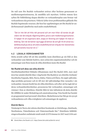 68 NÄR TILLITEN PRÖVAS
De mål som Ibn Rushds verksamhet strävar efter beslutas gemensamt av
medlemsorganisationerna, de anställda och styrelsen. Utifrån statens fyra
syften för folkbildning skapas därefter en verksamhetsplan som formar vad
verksamheten ska prioritera. Vitkovic lyfter även problematiken gällande Ibn
Rushds begränsade resurser, där hon har uppfattningen att Ibn Rushd är un-
derbemannad i jämförelse med andra studieförbund.
”Det är inte lätt att hitta rätt personal och om man hittar så kanske de går
vidare när det erbjuds någonting bättre, precis som medlemsorganisationer.
Vi hjälper till att organisera dem, skapa en förening och hjälper till med ut-
bildning. Sen när de känner sig trygga så lämnar de och går till ett annat stu-
dieförbund på grund av att andra studieförbund kan erbjuda mer ekonomiska
och personella resurser än vi.”
4.2 	 LOKALA VERKSAMHETER
Detta avsnitt syftar till att låta anställda inom distrikten ge sin bild av den
verksamhet som faktiskt bedrivs, men också den organisationskultur och de
utmaningar som finns inom de olika distrikten inom Ibn Rushd.
Ibn Rushd och dess sex olika distrikt
Stockholmsdistriktet bildades tillsammans med Ibn Rushd 2001, men med
åren har antalet distrikt ökat. I dag består Ibn Rushd av sex distrikt; Gotland/
Stockholm/Uppsala, Mitt, Norra, Södra, Västra och Östra. De utgör självstän-
diga juridiska personer och är till stor del självständiga från varandra i sin
verksamhet. Genom besök hos de olika distrikten, och efter att ha tagit del av
deras verksamhetsberättelser, presenteras här verksamhet, utmaningar och
visioner i fem av distrikten. Distrikt Mitt är inte inkluderat då detta distrikt
för tillfället är under förändring och omstrukturering. Våra besök har bestått
av gruppsamtal med personal i distrikten. Medarbetarna har fått ge sin syn på
verksamheten och vilka svårigheter och utmaningar de upplever.
Distrikt Norra
Ytmässigt är Norra det största distriktet bestående av Gävleborgs, Jämtlands,
Norrbottens, Västerbottens och Västernorrlands län.81
Distriktets folkbild-
ningsverksamhet omfattade totalt totalt 32 575 timmar år 2017 med 2 194 uni-
81	 Distrikt Norra. Ibn Rushd (u.å.). https://www.ibnrushd.se/distrikt-norra/
 