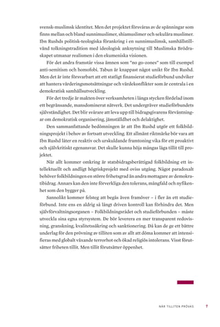 7NÄR TILLITEN PRÖVAS
svensk-muslimsk identitet. Men det projektet försvåras av de spänningar som
finns mellan och bland sunnimuslimer, shiamuslimer och sekulära muslimer.
Ibn Rushds politisk-teologiska förankring i en sunnimuslimsk, samhällstill-
vänd tolkningstradition med ideologisk anknytning till Muslimska Brödra-
skapet utmanar realismen i den ekumeniska visionen.
För det andra framstår vissa ämnen som ”no go-zones” som till exempel
anti-semitism och homofobi. Tabun är knappast något unikt för Ibn Rushd.
Men det är inte försvarbart att ett statligt finansierat studieförbund undviker
att hantera värderingsmotsättningar och värdekonflikter som är centrala i en
demokratisk samhällsutveckling.
För det tredje är makten över verksamheten i långa stycken fördelad inom
ett begränsande, mansdominerat nätverk. Det undergräver studieförbundets
självständighet. Det blir svårare att leva upp till bidragsgivarens förväntning-
ar om demokratisk organisering, jämställdhet och delaktighet.
Den sammanfattande bedömningen är att Ibn Rushd utgör ett folkbild-
ningsprojekt i behov av fortsatt utveckling. Ett allmänt riktmärke bör vara att
Ibn Rushd låter en reaktiv och urskuldande framtoning vika för ett proaktivt
och självkritiskt egenansvar. Det skulle kunna höja mångas låga tillit till pro-
jektet.
När allt kommer omkring är statsbidragsberättigad folkbildning ett in-
tellektuellt och andligt högriskprojekt med oviss utgång. Något paradoxalt
behöver folkbildningen en större frihetsgrad än andra mottagare av demokra-
tibidrag. Annars kan den inte förverkliga den tolerans, mångfald och nyfiken-
het som den bygger på.
Sannolikt kommer felsteg att begås även framöver – i fler än ett studie-
förbund. Inte ens en aldrig så långt driven kontroll kan förhindra det. Men
självförvaltningsorganen – Folkbildningsrådet och studieförbunden – måste
utveckla sina egna styrsystem. De bör leverera en mer transparent redovis-
ning, granskning, kvalitetssäkring och sanktionering. Då kan de ge ett bättre
underlag för den prövning av tilliten som av allt att döma kommer att intensi-
fieras med globalt växande terrorhot och ökad religiös intolerans. Visst förut-
sätter friheten tillit. Men tillit förutsätter öppenhet.
 