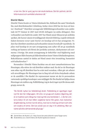 70 NÄR TILLITEN PRÖVAS
vi kan inte. Det är synd, jag tror det skulle behövas. Det blir politiskt, det blir
felformulerat och samhället attackerar då.”
Distrikt Västra
Distrikt Västra består av Västra Götalands län, Hallands län samt Värmlands
län, med distriktskansliet i Göteborg. Sedan våren 2018 har de även ett kon-
tor i Karlstad.83
Distriktet arrangerade folkbildningsverksamhet som omfat-
tade 66 777 timmar år 2017 med 20 201 deltagare (ej unika deltagare). Den
verksamhet som bedrivits under 2017 har bland annat fokuserat på arabiska
språket, där kurser såsom Grundläggande Islamisk bildning, Logiskt tänkande
bakom koranens verser samt Teorier om kunskap och tro har arrangerats. Vi-
dare har distriktet anordnat asylverksamhet såsom Svenska för nyanlända. Ta
plats med kunskap är ett nytt arrangemang som syftar till att ge nyanlända
verktyg att hantera och förstå det juridiska systemet, skolsystemet och nor-
merna i Sverige. Ett annat arrangemang är Bokcirklar med högläsning med
målgruppen äldre bosatta på ålderdomshem inom Västra Götalandsregionen.
Bokcirklarnas samtal är tänkta att bland annat röra invandring, humanitet
och kulturkrockar.84
Personalen i Distrikt Västra berättar om ett stort samarbetsintresse hos
föreningar, ofta större än vad distriktet mäktar med. En del av de föreningar
som söker sig till distriktet kan ha svårt med svenskan, vilket gör att arbetet
och utvecklingen för föreningen kan ta lång tid och kräva betydande arbete
av de anställda i Ibn Rushd. En representant menar att det är personalens
varierande språkliga kunskaper som möjliggör för Ibn Rushd att hjälpa dessa
föreningar att etablera sig. Folkbildning i sig är dock inget nytt för denna mål-
grupp, menar de.
”De förstår nyttan [av folkbildning] direkt. Folkbildning är egentligen inget
nytt för den här målgruppen. Att sitta i en grupp och studera någonting, det
är en tradition som många har med sig från sina hemländer [...]. De här cirk-
larna bidrar till att man håller ungdomar borta från gatan, man motverkar
drogförsäljning, kvinnor kan bli aktiva, man kan ta med sig sitt barn och sitta
och studera ett ämne. Det kan också vara en väg in till utbildning. Man ser
nyttan på olika sätt beroende på grupp.”
83	 Distrikt Västra. Ibn Rushd (u.å.). https://www.ibnrushd.se/distrikt-vastra/?page=vastra
84	 Årsberättelse 2017. Distrikt Västra; Ibn Rushd (opublicerat material)
 