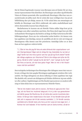 71NÄR TILLITEN PRÖVAS
Det är främst begränsade resurser som åberopas som ett hinder för att växa,
menar representanter från distriktet. De föreningar som söker sig till Distrikt
Västra är främst nystartade eller nyetablerade föreningar vilket kan vara re-
surskrävande att jobba med. Det är också där man verkligen kan visa på att
folkbildning sker på riktigt, menar de. Vi får också höra om utmaningen att
behålla de föreningar som blivit etablerade när andra studieförbund med
större ekonomiska resurser kan erbjuda mer.
Medarbetarna är överens om att Distrikt Västra ställer höga krav på de
föreningar som söker samarbete med dem. Det finns dock inget krav på vilka
verksamheter föreningarna ska bedriva så länge de följer kriterierna för folk-
bildningsanslaget. Även om viss verksamhet redan bedrivs i de ämnen som
kan uppfattas som känsliga, menar de anställda att det är svårt att tvinga på
föreningarna vilka ämnen som bör prioriteras. Samtidigt lyfter en av dem
fram att hen upplever orättvis kritik.
”[...] Det är inte ofta jag får höra att andra förbund eller organisationer runt
om i Sverige belyser frågor som är viktiga för mig. Islamofobi, hur ser den ut
idag? Varför kan inte mina systrar som har sjal på sig få ett arbete? Varför
dör många ungdomar ute i förorterna? Det är inte många som lyfter de frå-
gorna. Så det är alltid ”vad gör du för det här?”, men ”vad gör du för mig?”
Det finns en barriär, att man bara pekar finger. Men är inte vi här tillsam-
mans i det här samhället?
Den teologiska inriktningen hos föreningar eller deltagare anses inte vara re-
levant, så länge den inte speglar föreningens uppbyggnad, struktur eller verk-
samhet. Att fråga deltagarna om deras tolkning av islam uppfattas inte ingå
Ibn Rushds roll, oavsett om deltagarna på fritiden definierar sig som salafis-
ter eller sufister. Uppfattningen att Ibn Rushd representerar en modern tolk-
ning av islam delas inte av representanterna i Distrikt Västra.
”Det är inte modern islam, det är snarare… De flesta är uppvuxna här i Sve-
rige, och de flesta har muslimsk bakgrund. Vi är ju den nya generationen
och därför passar Ibn Rushd oss, för att stärka den svensk-muslimska iden-
titeten. Vi förnyar eller moderniserar inte islam. Vi har förstått islam på rätt
sätt, och vi anpassar det till det svenska samhället. [...] Vi förstår svenska
samhället och vi förstår islam, så vi har ju en fot i varje om man säger så. [...]
Kvinnor har varit ledande. Vi har mammor som är starka kvinnor, så det är
 