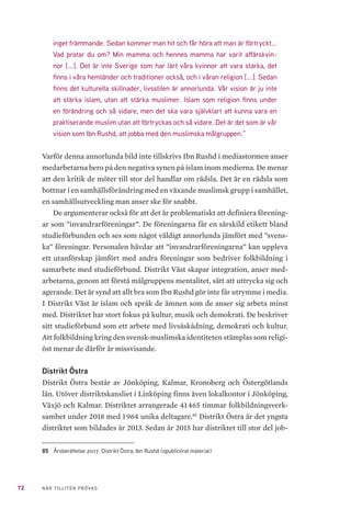 72 NÄR TILLITEN PRÖVAS
inget främmande. Sedan kommer man hit och får höra att man är förtryckt...
Vad pratar du om? Min mamma och hennes mamma har varit affärskvin-
nor [...]. Det är inte Sverige som har lärt våra kvinnor att vara starka, det
finns i våra hemländer och traditioner också, och i våran religion [...]. Sedan
finns det kulturella skillnader, livsstilen är annorlunda. Vår vision är ju inte
att stärka islam, utan att stärka muslimer. Islam som religion finns under
en förändring och så vidare, men det ska vara självklart att kunna vara en
praktiserande muslim utan att förtryckas och så vidare. Det är det som är vår
vision som Ibn Rushd, att jobba med den muslimska målgruppen.”
Varför denna annorlunda bild inte tillskrivs Ibn Rushd i mediastormen anser
medarbetarna bero på den negativa synen på islam inom medierna. De menar
att den kritik de möter till stor del handlar om rädsla. Det är en rädsla som
bottnar i en samhällsförändring med en växande muslimsk grupp i samhället,
en samhällsutveckling man anser ske för snabbt.
De argumenterar också för att det är problematiskt att definiera förening-
ar som ”invandrarföreningar”. De föreningarna får en särskild etikett bland
studieförbunden och ses som något väldigt annorlunda jämfört med ”svens-
ka” föreningar. Personalen hävdar att ”invandrarföreningarna” kan uppleva
ett utanförskap jämfört med andra föreningar som bedriver folkbildning i
samarbete med studieförbund. Distrikt Väst skapar integration, anser med-
arbetarna, genom att förstå målgruppens mentalitet, sätt att uttrycka sig och
agerande. Det är synd att allt bra som Ibn Rushd gör inte får utrymme i media.
I Distrikt Väst är islam och språk de ämnen som de anser sig arbeta minst
med. Distriktet har stort fokus på kultur, musik och demokrati. De beskriver
sitt studieförbund som ett arbete med livsåskådning, demokrati och kultur.
Att folkbildning kring den svensk-muslimska identiteten stämplas som religi-
öst menar de därför är missvisande.
Distrikt Östra
Distrikt Östra består av Jönköping, Kalmar, Kronoberg och Östergötlands
län. Utöver distriktskansliet i Linköping finns även lokalkontor i Jönköping,
Växjö och Kalmar. Distriktet arrangerade 41 465 timmar folkbildningsverk-
samhet under 2018 med 1 964 unika deltagare.85
Distrikt Östra är det yngsta
distriktet som bildades år 2013. Sedan år 2015 har distriktet till stor del job-
85	 Årsberättelse 2017. Distrikt Östra; Ibn Rushd (opublicerat material)
 