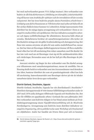 73NÄR TILLITEN PRÖVAS
bat med asylverksamhet genom TIA (tidiga insatser). Den verksamhet som
bedrivs är allt från Körkortsteori, Utbildning om islamofobi, Lokalvårdsutbild-
ning till kurser som Arabiska för nybörjare och En introduktion till det svenska
valsystemet. Det har även bedrivits projekt såsom Framtidens yrkeskvinnor i
Linköping som delvis finansierats av Tillväxtverket med syftet att bidra till att
fler utrikes födda kvinnor kommer in i arbetslivet. Enligt representanter från
distriktet har de många öppna arrangemang och verksamheter i form av ex-
empelvis studiecirklar och språkkurser. Det kan inkludera exempelvis sykur-
ser och öppna webbföreläsningar för allmänheten. Kurserna hålls oftast på
svenska. Medarbetarna berättar att samarbetsorganisationer ofta tycker att
Ibn Rushd är stränga när det gäller kvalitetssäkring och slutrapportering. Det
finns inte samma utrymme att göra fel som andra studieförbund har, menar
en. Det har hänt att föreningar dubbelrapporterat timmar till flera studieför-
bund vilket har lett till uteslutning från vidare samarbete med Ibn Rushd. De
har inte varit med om att föreningar visat sig stå för antidemokratiska idéer
och värderingar. Personalen anser att de har koll på vilka föreningar de job-
bar med.
Ansvaret sträcker sig längre än den verksamhet som Ibn Rushd arrang-
erar tillsammans med samarbetsorganisationer, menar de anställda. Om en
förening skulle bedriva verksamhet som inte överensstämmer med demokra-
tins idéer, hanterar distriktet det som ett granskningsärende vilket kan leda
till uteslutning. Samverkansavtalet som föreningar skriver på när de inleder
samarbetet täcker även deras egen verksamhet.
Distrikt Gotland, Stockholm, Uppsala
Distrikt Gotland, Stockholm, Uppsala har sitt distriktskansli i Stockholm.86
Distriktet slutrapporterade 87 446 timmar folkbildningsverksamhet under år
2017 med 2 878 unika deltagare tillhörande Uppsala och Stockholms län. Det
sker för tillfället ett uppsökande arbete i Gotlands län som påbörjades 2017.
Den verksamhet som bedrivits tidigare år har bland annat inriktats på livså-
skådningsarrangemang såsom Vigselförrättareutbildning och de Muslimska
Familjedagarna. Arrangemang som bedrivits inom distriktet inkluderar ex-
empelvis Organisering, Järva politikervecka samt Workshop och Panelsamtal
om slöjdebatten. Andra har handlat om Ortens bästa poet och en konstut-
86	 Distrikt Gotland, Stockholm, Uppsala. Ibn Rushd (u.å.). https://www.ibnrushd.se/distrikt-gotland-
stockholm-uppsala/?page=gsu
 
