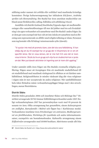 22 NÄR TILLITEN PRÖVAS
2.3 	 KÄLLKRITIK
Våra metoder ställer betydande krav på vanlig samhällsvetenskaplig källkri-
tik. Vi har frågat huruvida påståendena är tillförlitliga och huruvida de alls
är relevanta i sammanhanget. Vi har granskat äktheten i källmaterialet. Tids-
sambandet har vi också beaktat utifrån risken att minnet med tiden kan ge
vika. Vi har prövat påståendenas oberoende – går de till exempel att bekräfta?
Särskilt analyserna kräver också av oss ett försök att bedöma ifall informan-
ten drivs av några särskilda intressen och att påståendena därför blir partis-
ka. Inte minst den förrädiska och frekventa sammanblandningen av fakta och
åsikter i de här aktuella debatterna nödvändiggör extra uppmärksamhet och
försiktighet i en seriös, empirisk prövning.
2.4 	 STUDIENS AVGRÄNSNING
Det har legat utanför uppdragets ram att utföra någon djupare analys av stu-
dieförbundets ekonomiska förutsättningar. Eftersom kunskapsläget angåen-
de ett studieförbunds långsiktiga demokratiska effekter i allmänhet är ma-
gert och vetenskapliga, longitudinella studier av studieförbundet Ibn Rushds
verksamhet och deltagare är obefintliga, har studien närmast antagit en kom-
binerad beskrivande och utforskande karaktär.
2.5 	 ETISK BEDÖMNING
I de fall där informanterna både citeras och namnges i rapporten har de fått
läsa både det stycke som föregår citatet och själva citatet före publiceringen.
Förbundsrektorn, fram till sommaren 2019, Omar Mustafa (i fortsättningen
ofta benämnd förbundsrektorn) har dessutom getts möjlighet att ge synpunk-
ter på en tidigare version av hela denna rapport före tryckning.
Intervjuerna har genomförts både enskilt och i grupp. I de gruppsamtal
som tagit plats i Ibn Rushds distrikt har yttrandena inte knutits till bestämda
personer, och dessa har inte heller fått rollen att företräda alla utan endast
sina egna upplevelser och åsikter. I ett fall har informanten velat dra tillbaka
sin medverkan helt i samband med att vederbörandes citat skulle godkännas
före publicering. Skälet bestod av en fruktan för vedergällningsaktioner.
Vid besök i öppna verksamheter arrangerade av Ibn Rushd, såsom Akti-
vistguiden och BANATI (jämställdhetskonferensen), har vi inte, så länge frå-
gan inte ställts, gett oss tillkänna med vårt anspråk som observatörer utan varit
anonyma. Vi har med andra ord inte mörkat vår identitet eller våra syften utan
har kommit som deltagare bland andra deltagare i dessa öppna arrangemang.
 