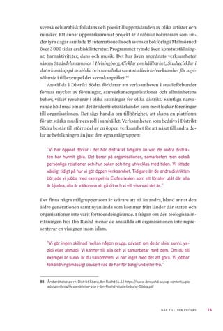 75NÄR TILLITEN PRÖVAS
svensk och arabisk folkdans och poesi till uppträdanden av olika artister och
musiker. Ett annat uppmärksammat projekt är Arabiska bokmässan som un-
der fyra dagar samlade 15 internationella och svenska bokförlag i Malmö med
över 3 000 titlar arabisk litteratur. Programmet rymde även konstutställning-
ar, barnaktiviteter, dans och musik. Det har även anordnats verksamheter
såsom Stadsdelsmammor i Helsingborg, Cirklar om hållbarhet, Studiecirklar i
datorkunskap på arabiska och somaliska samt studiecirkelverksamhet för asyl-
sökande i till exempel det svenska språket.88
Anställda i Distrikt Södra förklarar att verksamheten i studieförbundet
formas mycket av föreningar, samverkansorganisationer och allmänhetens
behov, vilket resulterar i olika satsningar för olika distrikt. Samtliga närva-
rande höll med om att det är identitetsstärkandet som mest lockar föreningar
till organisationen. Det sägs handla om tillhörighet, att skapa en plattform
för att stärka muslimers roll i samhället. Verksamheten som bedrivs i Distrikt
Södra består till större del av en öppen verksamhet för att nå ut till andra de-
lar av befolkningen än just den egna målgruppen:
”Vi har öppnat dörrar i det här distriktet tidigare än vad de andra distrik-
ten har hunnit göra. Det beror på organisationer, samarbeten men också
personliga relationer och hur saker och ting utvecklas med tiden. Vi tittade
väldigt tidigt på hur vi gör öppen verksamhet. Tidigare än de andra distrikten
började vi jobba med exempelvis Eidfestivalen som ett fönster utåt där alla
är bjudna, alla är välkomna att gå dit och vi vill visa vad det är.”
Det finns några målgrupper som är svårare att nå än andra, bland annat den
äldre generationen samt nyanlända som kommer från länder där staten och
organisationer inte varit förtroendeingivande. I frågan om den teologiska in-
riktningen hos Ibn Rushd menar de anställda att organisationen inte repre-
senterar en viss gren inom islam.
”Vi gör ingen skillnad mellan någon grupp, oavsett om de är shia, sunni, ya-
zidi eller ahmadi. Vi känner till alla och vi samarbetar med dem. Om du till
exempel är sunni är du välkommen, vi har inget med det att göra. Vi jobbar
folkbildningsmässigt oavsett vad de har för bakgrund eller tro.”
88	 Årsberättelse 2017. Distrikt Södra; Ibn Rushd (u.å.) https://www.ibnrushd.se/wp-content/uplo-
ads/2018/04/Årsberättelse-2017-Ibn-Rushd-studieförbund-Södra.pdf
 