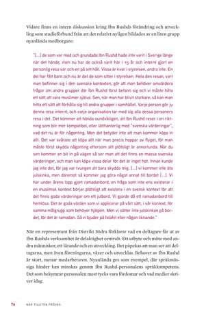 25NÄR TILLITEN PRÖVAS
3	 Ibn Rushds organisering
3.1 	 BILDANDE
Ibn Rushd bildades år 2001 som en förening och som ett studieförbund för
muslimer. Stadgarna är daterade den 1 maj 2001. Samma år ansökte Ibn
Rushd till Folkbildningsrådet om att bli statsbidragsberättigat studieförbund.
Detta skulle innebära att studieförbundet då blev en del av den statsfinan-
sierade folkbildningen i Sverige. Samma år drog dock Ibn Rushd tillbaka sin
ansökan för att istället inleda ett samarbete med det redan statsbidragsfinan-
sierade studieförbundet Sensus. Detta samarbete grundades i en överens-
kommelse om att Sensus, som redan hade lång erfarenhet av folkbildnings-
verksamhet, skulle agera som stöd- och mentororganisation åt Ibn Rushd
för att utveckla studieförbundets organisation och verksamhet. Att valet föll
på Sensus var främst av två anledningar. Den första var Ibn Rushds tidigare
kontakt med KFUK-KFUMs studieförbund som varit ett av de tre studie-
förbund som bildat Sensus. Den andra anledningen var det faktum att Sen-
sus religiösa inriktning skapade förutsättningar för en förståelse förbunden
emellan12
. År 2002 tecknades ett femårigt samarbetsavtal, 2003–2007, med
Sensus studieförbund. I oktober 2004 lämnade Ibn Rushd in en ansökan till
Folkbildningsrådet om att få bli prövade som statsbidragsberättigat studie-
förbund. Folkbildningsrådets styrelse fastställde kvalificeringsperioden till
tre år: 2005–2007. Folkbildningsrådet erbjöd ekonomiskt stöd under denna
period. Detta ekonomiska stöd omfattade under de två åren cirka 1,5 miljoner
kronor respektive två miljoner kronor. År 2007 beslöt Ibn Rushd att begära
ytterligare ett kvalificeringsår för att stärka sin interna kontroll med tre mil-
joner i ekonomiskt stöd. Under dessa tre år förde representanter från Folk-
bildningsrådet och representanter från Ibn Rushd en kontinuerlig dialog om
12	 Folkbildningsrådet utvärderar No 1 2008: Ibn Rushd – ett nytt studieförbund, s 4. Folkbildningsrådet
(2008). https://www.folkbildningsradet.se/globalassets/rapporter/nationell-utvardering/ibn-
rushd-web.pdf
 