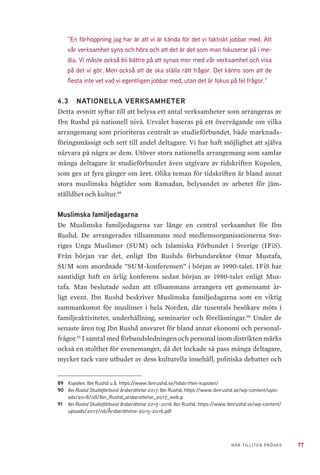 77NÄR TILLITEN PRÖVAS
”En förhoppning jag har är att vi är kända för det vi faktiskt jobbar med. Att
vår verksamhet syns och hörs och att det är det som man fokuserar på i me-
dia. Vi måste också bli bättre på att synas mer med vår verksamhet och visa
på det vi gör. Men också att de ska ställa rätt frågor. Det känns som att de
flesta inte vet vad vi egentligen jobbar med, utan det är fokus på fel frågor.”
4.3 	 NATIONELLA VERKSAMHETER	
Detta avsnitt syftar till att belysa ett antal verksamheter som arrangeras av
Ibn Rushd på nationell nivå. Urvalet baseras på ett övervägande om vilka
arrangemang som prioriteras centralt av studieförbundet, både marknads-
föringsmässigt och sett till andel deltagare. Vi har haft möjlighet att själva
närvara på några av dem. Utöver stora nationella arrangemang som samlar
många deltagare är studieförbundet även utgivare av tidskriften Kupolen,
som ges ut fyra gånger om året. Olika teman för tidskriften är bland annat
stora muslimska högtider som Ramadan, belysandet av arbetet för jäm-
ställdhet och kultur.89
Muslimska familjedagarna
De Muslimska familjedagarna var länge en central verksamhet för Ibn
Rushd. De arrangerades tillsammans med medlemsorganisationerna Sve-
riges Unga Muslimer (SUM) och Islamiska Förbundet i Sverige (IFiS).
Från början var det, enligt Ibn Rushds förbundsrektor Omar Mustafa,
SUM som anordnade ”SUM-konferensen” i början av 1990-talet. IFiS har
samtidigt haft en årlig konferens sedan början av 1980-talet enligt Mus-
tafa. Man beslutade sedan att tillsammans arrangera ett gemensamt år-
ligt event. Ibn Rushd beskriver Muslimska familjedagarna som en viktig
sammankomst för muslimer i hela Norden, där tusentals besökare möts i
familjeaktiviteter, underhållning, seminarier och föreläsningar.90
Under de
senaste åren tog Ibn Rushd ansvaret för bland annat ekonomi och personal-
frågor.91
I samtal med förbundsledningen och personal inom distrikten märks
också en stolthet för evenemanget, då det lockade så pass många deltagare,
mycket tack vare utbudet av dess kulturella innehåll, politiska debatter och
89	 Kupolen. Ibn Rushd u.å. https://www.ibnrushd.se/tidskriften-kupolen/
90	 Ibn Rushd Studieförbund årsberättelse 2017. Ibn Rushd. https://www.ibnrushd.se/wp-content/uplo-
ads/2018/08/Ibn_Rushd_arsberattelse_2017_web.p
91	 Ibn Rushd Studieförbund årsberättelse 2015–2016. Ibn Rushd. https://www.ibnrushd.se/wp-content/
uploads/2017/06/Årsberättelse-2015-2016.pdf
 