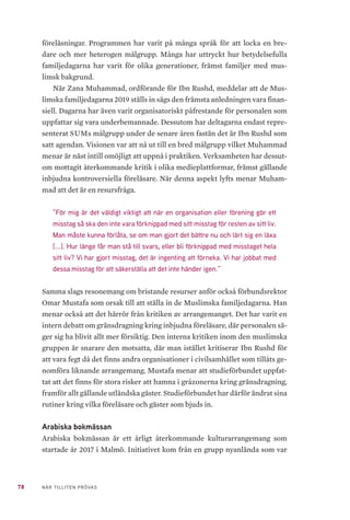 78 NÄR TILLITEN PRÖVAS
föreläsningar. Programmen har varit på många språk för att locka en bre-
dare och mer heterogen målgrupp. Många har uttryckt hur betydelsefulla
familjedagarna har varit för olika generationer, främst familjer med mus-
limsk bakgrund.
När Zana Muhammad, ordförande för Ibn Rushd, meddelar att de Mus-
limska familjedagarna 2019 ställs in sägs den främsta anledningen vara finan-
siell. Dagarna har även varit organisatoriskt påfrestande för personalen som
uppfattar sig vara underbemannade. Dessutom har deltagarna endast repre-
senterat SUMs målgrupp under de senare åren fastän det är Ibn Rushd som
satt agendan. Visionen var att nå ut till en bred målgrupp vilket Muhammad
menar är näst intill omöjligt att uppnå i praktiken. Verksamheten har dessut-
om mottagit återkommande kritik i olika medieplattformar, främst gällande
inbjudna kontroversiella föreläsare. När denna aspekt lyfts menar Muham-
mad att det är en resursfråga.
”För mig är det väldigt viktigt att när en organisation eller förening gör ett
misstag så ska den inte vara förknippad med sitt misstag för resten av sitt liv.
Man måste kunna förlåta, se om man gjort det bättre nu och lärt sig en läxa
[...]. Hur länge får man stå till svars, eller bli förknippad med misstaget hela
sitt liv? Vi har gjort misstag, det är ingenting att förneka. Vi har jobbat med
dessa misstag för att säkerställa att det inte händer igen.”
Samma slags resonemang om bristande resurser anför också förbundsrektor
Omar Mustafa som orsak till att ställa in de Muslimska familjedagarna. Han
menar också att det härrör från kritiken av arrangemanget. Det har varit en
intern debatt om gränsdragning kring inbjudna föreläsare, där personalen sä-
ger sig ha blivit allt mer försiktig. Den interna kritiken inom den muslimska
gruppen är snarare den motsatta, där man istället kritiserar Ibn Rushd för
att vara fegt då det finns andra organisationer i civilsamhället som tillåts ge-
nomföra liknande arrangemang. Mustafa menar att studieförbundet uppfat-
tat att det finns för stora risker att hamna i gråzonerna kring gränsdragning,
framför allt gällande utländska gäster. Studieförbundet har därför ändrat sina
rutiner kring vilka föreläsare och gäster som bjuds in.
Arabiska bokmässan
Arabiska bokmässan är ett årligt återkommande kulturarrangemang som
startade år 2017 i Malmö. Initiativet kom från en grupp nyanlända som var
 