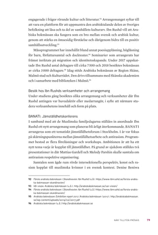79NÄR TILLITEN PRÖVAS
engagerade i frågor rörande kultur och litteratur.92
Arrangemanget syftar till
att vara en plattform för att uppmuntra den arabisktalande delen av Sveriges
befolkning att läsa och ta del av samhällets kulturarv. Ibn Rushd vill att Ara-
biska bokmässan ska fungera som en bro mellan svensk och arabisk kultur,
genom att stärka en ömsesidig förståelse och därigenom bidra till en positiv
samhällsutveckling.93
Mässprogrammet har innehållit bland annat poesiuppläsning, högläsning
för barn, författarsamtal och dockteater.94
Seminarier som arrangerats har
främst inriktats på migration och identitetsskapande. Under 2017 uppskat-
tade Ibn Rushd antal deltagare till cirka 7 500 och 2018 besöktes bokmässan
av cirka 3 000 deltagare.95
Idag stöds Arabiska bokmässan av Region Skåne,
Malmö stad och Kulturrådet. Den drivs tillsammans med Skånska akademien
och i samarbete med biblioteken i Malmö.96
Besök hos Ibn Rushds verksamheter och arrangemang
Under studiens gång besöktes olika arrangemang och verksamheter där Ibn
Rushd antingen var huvudaktör eller medarrangör, i syfte att närmare stu-
dera verksamhetens innehåll och form på plats.
BANATI: Jämställdhetskonferens
I samband med att de Muslimska familjedagarna ställdes in anordnade Ibn
Rushd ett nytt arrangemang som planeras bli årligt återkommande. BANATI
arrangeras som ett tematiskt jämställdhetsforum i Stockholm. I år var fokus
på skärningspunkterna mellan jämställdhetsarbete och antirasism. Program-
met bestod av flera föreläsningar och workshops. Ambitionen är att ha ett
nytt tema varje år kopplat till jämställdhet. På grund av sjukdom ställdes två
presentationer in där Mattias Gardell och Melody Farshin skulle samtala om
antirasism respektive organisering.
Samtalen som ägde rum rörde intersektionella perspektiv, konst och ra-
sism kopplat till muslimska kvinnor i en svensk kontext. Denise Beniwa
92	 Första arabiska bokmässan i Skandinavien. Ibn Rushd (u.å). https://www.ibnrushd.se/forsta-arabis-
ka-bokmassan-skandinavien/
93	 Vår vision. Arabiska bokmässan (u.å.). http://arabiskabokmassan.se/var-vision/
94	 Första arabiska bokmässan i Skandinavien. Ibn Rushd (u.å.) https://www.ibnrushd.se/forsta-arabis-
ka-bokmassan-skandinavien/
95	 Arabiska bokmässan: Exhibition report 2017. Arabiska bokmässan (2017). http://arabiskabokmassan.
se/wp-content/uploads/2019/02/2017.pdf
96	 Arabiska bokmässan (u.å.) http://arabiskabokmassan.se
 