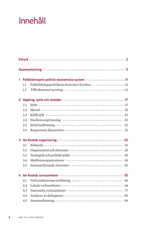 8 NÄR TILLITEN PRÖVAS
Förord- - - - - - - - - - - - - - - - - - - - - - - - - - - - - - - - - - - - - - - - - - - - - - - - - - - - - 3
Sammanfattning- - - - - - - - - - - - - - - - - - - - - - - - - - - - - - - - - - - - - - - - - - - - - - 5
1	 Folkbildningens politisk-ekonomiska system-- - - - - - - - - - - - - - - - - - - - - - 11
1.1 	 Folkbildningspolitikens framväxt i korthet- - - - - - - - - - - - - - - - - - - 11
1.2 	 Tillitsbaserad styrning-- - - - - - - - - - - - - - - - - - - - - - - - - - - - - - - - - - 13
2	 Uppdrag, syfte och metoder- - - - - - - - - - - - - - - - - - - - - - - - - - - - - - - - - - - 17
2.1 	 Syfte- - - - - - - - - - - - - - - - - - - - - - - - - - - - - - - - - - - - - - - - - - - - - - - - 17
2.2 	 Metod- - - - - - - - - - - - - - - - - - - - - - - - - - - - - - - - - - - - - - - - - - - - - - 18
2.3 	 Källkritik - - - - - - - - - - - - - - - - - - - - - - - - - - - - - - - - - - - - - - - - - - - 22
2.4 	 Studiens avgränsning - - - - - - - - - - - - - - - - - - - - - - - - - - - - - - - - - - 22
2.5 	 Etisk bedömning-- - - - - - - - - - - - - - - - - - - - - - - - - - - - - - - - - - - - - 22
2.6 	 Rapportens disposition- - - - - - - - - - - - - - - - - - - - - - - - - - - - - - - - - 23
3	 Ibn Rushds organisering- - - - - - - - - - - - - - - - - - - - - - - - - - - - - - - - - - - - - 25
3.1 	 Bildande- - - - - - - - - - - - - - - - - - - - - - - - - - - - - - - - - - - - - - - - - - - - 25
3.2 	 Organisation och ekonomi-- - - - - - - - - - - - - - - - - - - - - - - - - - - - - - 28
3.3 	 Teologisk och politisk miljö-- - - - - - - - - - - - - - - - - - - - - - - - - - - - - 30
3.4 	 Medlemsorganisationer- - - - - - - - - - - - - - - - - - - - - - - - - - - - - - - - 38
3.5 	 Sammanfattande slutsatser- - - - - - - - - - - - - - - - - - - - - - - - - - - - - - 52
4	 Ibn Rushds verksamheter- - - - - - - - - - - - - - - - - - - - - - - - - - - - - - - - - - - - 55
4.1 	 Verksamheternas inriktning- - - - - - - - - - - - - - - - - - - - - - - - - - - - - 56
4.2 	 Lokala verksamheter-- - - - - - - - - - - - - - - - - - - - - - - - - - - - - - - - - - 68
4.3 	 Nationella verksamheter- - - - - - - - - - - - - - - - - - - - - - - - - - - - - - - - 77
4.4 	 Analyser av deltagarna- - - - - - - - - - - - - - - - - - - - - - - - - - - - - - - - - 82
4.5 	 Sammanfattning- - - - - - - - - - - - - - - - - - - - - - - - - - - - - - - - - - - - - - 89
Innehåll
 