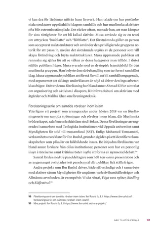81NÄR TILLITEN PRÖVAS
vi kan dra för lärdomar utifrån hans livsverk. Han talade om hur postkolo-
niala strukturer upprätthålls i dagens samhälle och hur muslimska aktivister
ofta blir extremiststämplade. Det räcker oftast, menade han, att man kämpar
för sina rättigheter för att bli kallad aktivist. Musa använde sig av en teori
om uttrycken ”husblatte” och ”fältblatte”. Det förstnämnda gäller en person
som accepterat maktstrukturer och använder den priviligierade gruppens re-
torik för att passa in, medan det sistnämnda utgörs av de personer som vill
skapa förändring och bryta maktstrukturer. Musa uppmanade publiken att
rannsaka sig själva för att se vilken av dessa kategorier man tillhör. I slutet
ställde publiken frågor. Musa svarade med en dystopisk framtidsbild för den
muslimska gruppen. Han belyste den särbehandling som tar form i samhället
idag. Musa uppmanade publiken att förmå fler till att bli samhällsengagerade,
med argumentet att så länge underklassen är nöjd så driver den inga arbetar-
klassfrågor. Utöver denna föreläsning har bland annat Ahmad El Far samtalat
om organisering och aktivism i diaspora, Kitimbwa Sabuni om aktivism med
åtgärder och Maliha Khan om föreningsteknik.
Föreläsningsserie om samtida rörelser inom islam
Ytterligare ett projekt som arrangerades under hösten 2018 var en föreläs-
ningsserie om samtida strömningar och rörelser inom islam, där Muslimska
brödraskapet, salafism och shiaislam stod i fokus. Dessa föreläsningar arrang-
erades i samarbete med Teologiska institutionen vid Uppsala universitet samt
Myndigheten för stöd till trossamfund (SST). Enligt Mohamed Temsamani,
verksamhetsutvecklare för Ibn Rushd, grundar sig idén på ett identifierat kun-
skapsbehov som påkallar en folkbildande insats. De inbjudna föreläsarna var
bland annat forskare från olika institutioner, personer som har en personlig
insyn i rörelserna samt kritiska röster i syfte att forma en nyanserad debatt.98
Samtal fördes med tre paneldeltagare som höll i en varsin presentation och
arrangemanget avslutades i ett panelsamtal där publiken fick ställa frågor.
Andra projekt som Ibn Rushd driver, både självständigt och i samarbete
med aktörer såsom Myndigheten för ungdoms- och civilsamhällesfrågor och
Allmänna arvsfonden, är exempelvis Vi ska rösta!, Våga vara nykter, Biodling
och Eidfestival.99
98	 Föreläsningsserie om samtida rörelser inom islam. Ibn Rushd (u.å.). https://www.ibnrushd.se/
forelasningsserie-om-samtida-rorelser-inom-islam/
99	 Våra projekt. Ibn Rushd (u.å.) https://www.ibnrushd.se/vara-projekt/
 