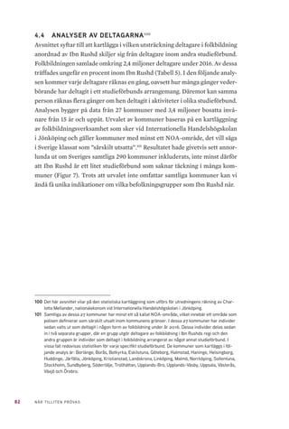 82 NÄR TILLITEN PRÖVAS
4.4 	 ANALYSER AV DELTAGARNA100
Avsnittet syftar till att kartlägga i vilken utsträckning deltagare i folkbildning
anordnad av Ibn Rushd skiljer sig från deltagare inom andra studieförbund.
Folkbildningen samlade omkring 2,4 miljoner deltagare under 2016. Av dessa
träffades ungefär en procent inom Ibn Rushd (Tabell 5). I den följande analy-
sen kommer varje deltagare räknas en gång, oavsett hur många gånger veder-
börande har deltagit i ett studieförbunds arrangemang. Däremot kan samma
person räknas flera gånger om hen deltagit i aktiviteter i olika studieförbund.
Analysen bygger på data från 27 kommuner med 3,4 miljoner bosatta invå-
nare från 15 år och uppåt. Urvalet av kommuner baseras på en kartläggning
av folkbildningsverksamhet som sker vid Internationella Handelshögskolan
i Jönköping och gäller kommuner med minst ett NOA-område, det vill säga
i Sverige klassat som ”särskilt utsatta”.101
Resultatet hade givetvis sett annor-
lunda ut om Sveriges samtliga 290 kommuner inkluderats, inte minst därför
att Ibn Rushd är ett litet studieförbund som saknar täckning i många kom-
muner (Figur 7). Trots att urvalet inte omfattar samtliga kommuner kan vi
ändå få unika indikationer om vilka befolkningsgrupper som Ibn Rushd når.
100	Det här avsnittet vilar på den statistiska kartläggning som utförs för utredningens räkning av Char-
lotta Mellander, nationalekonom vid Internationella Handelshögskolan i Jönköping.
101	 Samtliga av dessa 27 kommuner har minst ett så kallat NOA-område, vilket innebär ett område som
polisen definierar som särskilt utsatt inom kommunens gränser. I dessa 27 kommuner har individer
sedan valts ut som deltagit i någon form av folkbildning under år 2016. Dessa individer delas sedan
in i två separata grupper, där en grupp utgör deltagare av folkbildning i Ibn Rushds regi och den
andra gruppen är individer som deltagit i folkbildning arrangerat av något annat studieförbund. I
vissa fall redovisas statistiken för varje specifikt studieförbund. De kommuner som kartläggs i föl-
jande analys är: Borlänge, Borås, Botkyrka, Eskilstuna, Göteborg, Halmstad, Haninge, Helsingborg,
Huddinge, Järfälla, Jönköping, Kristianstad, Landskrona, Linköping, Malmö, Norrköping, Sollentuna,
Stockholm, Sundbyberg, Södertälje, Trollhättan, Upplands-Bro, Upplands-Väsby, Uppsala, Västerås,
Växjö och Örebro.
 
