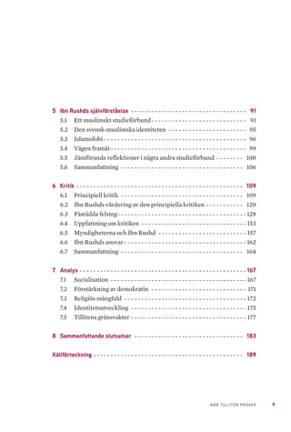9NÄR TILLITEN PRÖVAS
5	 Ibn Rushds självförståelse- - - - - - - - - - - - - - - - - - - - - - - - - - - - - - - - - - - 91
5.1 	 Ett muslimskt studieförbund-- - - - - - - - - - - - - - - - - - - - - - - - - - - - 91
5.2 	 Den svensk-muslimska identiteten- - - - - - - - - - - - - - - - - - - - - - - - 95
5.3 	 Islamofobi- - - - - - - - - - - - - - - - - - - - - - - - - - - - - - - - - - - - - - - - - - - 96
5.4 	 Vägen framåt-- - - - - - - - - - - - - - - - - - - - - - - - - - - - - - - - - - - - - - - - 99
5.5 	 Jämförande reflektioner i några andra studieförbund- - - - - - - - - 100
5.6 	 Sammanfattning- - - - - - - - - - - - - - - - - - - - - - - - - - - - - - - - - - - - - 106
6	Kritik- - - - - - - - - - - - - - - - - - - - - - - - - - - - - - - - - - - - - - - - - - - - - - - - - - 109
6.1 	 Principiell kritik- - - - - - - - - - - - - - - - - - - - - - - - - - - - - - - - - - - - - 109
6.2 	 Ibn Rushds värdering av den principiella kritiken- - - - - - - - - - - - 120
6.3 	 Påstådda felsteg-- - - - - - - - - - - - - - - - - - - - - - - - - - - - - - - - - - - - - - 128
6.4 	 Uppfattning om kritiken- - - - - - - - - - - - - - - - - - - - - - - - - - - - - - - - 153
6.5 	 Myndigheterna och Ibn Rushd- - - - - - - - - - - - - - - - - - - - - - - - - - - 157
6.6 	 Ibn Rushds ansvar- - - - - - - - - - - - - - - - - - - - - - - - - - - - - - - - - - - - - 162
6.7 	 Sammanfattning- - - - - - - - - - - - - - - - - - - - - - - - - - - - - - - - - - - - - 164
7	Analys- - - - - - - - - - - - - - - - - - - - - - - - - - - - - - - - - - - - - - - - - - - - - - - - - - 167
7.1 	 Socialisation - - - - - - - - - - - - - - - - - - - - - - - - - - - - - - - - - - - - - - - - - 167
7.2 	 Förstärkning av demokratin - - - - - - - - - - - - - - - - - - - - - - - - - - - - - 171
7.3 	 Religiös mångfald- - - - - - - - - - - - - - - - - - - - - - - - - - - - - - - - - - - - - 172
7.4 	 Identitetsutveckling - - - - - - - - - - - - - - - - - - - - - - - - - - - - - - - - - - - 175
7.5 	 Tillitens gränsvakter-- - - - - - - - - - - - - - - - - - - - - - - - - - - - - - - - - - 177
8	 Sammanfattande slutsatser- - - - - - - - - - - - - - - - - - - - - - - - - - - - - - - - - 183
Källförteckning- - - - - - - - - - - - - - - - - - - - - - - - - - - - - - - - - - - - - - - - - - - - - 189
 