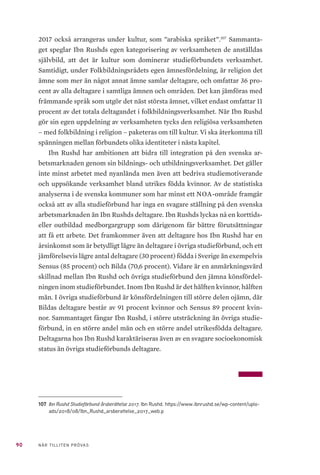 90 NÄR TILLITEN PRÖVAS
2017 också arrangeras under kultur, som ”arabiska språket”.107
Sammanta-
get speglar Ibn Rushds egen kategorisering av verksamheten de anställdas
självbild, att det är kultur som dominerar studieförbundets verksamhet.
Samtidigt, under Folkbildningsrådets egen ämnesfördelning, är religion det
ämne som mer än något annat ämne samlar deltagare, och omfattar 36 pro-
cent av alla deltagare i samtliga ämnen och områden. Det kan jämföras med
främmande språk som utgör det näst största ämnet, vilket endast omfattar 11
procent av det totala deltagandet i folkbildningsverksamhet. När Ibn Rushd
gör sin egen uppdelning av verksamheten tycks den religiösa verksamheten
– med folkbildning i religion – paketeras om till kultur. Vi ska återkomma till
spänningen mellan förbundets olika identiteter i nästa kapitel.
Ibn Rushd har ambitionen att bidra till integration på den svenska ar-
betsmarknaden genom sin bildnings- och utbildningsverksamhet. Det gäller
inte minst arbetet med nyanlända men även att bedriva studiemotiverande
och uppsökande verksamhet bland utrikes födda kvinnor. Av de statistiska
analyserna i de svenska kommuner som har minst ett NOA-område framgår
också att av alla studieförbund har inga en svagare ställning på den svenska
arbetsmarknaden än Ibn Rushds deltagare. Ibn Rushds lyckas nå en korttids-
eller outbildad medborgargrupp som därigenom får bättre förutsättningar
att få ett arbete. Det framkommer även att deltagare hos Ibn Rushd har en
årsinkomst som är betydligt lägre än deltagare i övriga studieförbund, och ett
jämförelsevis lägre antal deltagare (30 procent) födda i Sverige än exempelvis
Sensus (85 procent) och Bilda (70,6 procent). Vidare är en anmärkningsvärd
skillnad mellan Ibn Rushd och övriga studieförbund den jämna könsfördel-
ningen inom studieförbundet. Inom Ibn Rushd är det hälften kvinnor, hälften
män. I övriga studieförbund är könsfördelningen till större delen ojämn, där
Bildas deltagare består av 91 procent kvinnor och Sensus 89 procent kvin-
nor. Sammantaget fångar Ibn Rushd, i större utsträckning än övriga studie-
förbund, in en större andel män och en större andel utrikesfödda deltagare.
Deltagarna hos Ibn Rushd karaktäriseras även av en svagare socioekonomisk
status än övriga studieförbunds deltagare.
107	 Ibn Rushd Studieförbund årsberättelse 2017. Ibn Rushd. https://www.ibnrushd.se/wp-content/uplo-
ads/2018/08/Ibn_Rushd_arsberattelse_2017_web.p
 