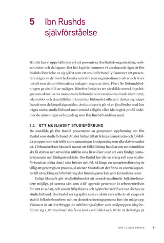 91NÄR TILLITEN PRÖVAS
5	 Ibn Rushds
självförståelse
Hittills har vi uppehållit oss vid att presentera Ibn Rushds organisation, verk-
samheter och deltagare. Det här kapitlet kommer vi uteslutande ägna åt Ibn
Rushds förståelse av sig självt som ett studieförbund. Vi kommer att presen-
tera några av de mest frekventa narrativ som organisationen odlar och lever
i såväl som det problematiska inslaget i några av dem. Först får förbundsled-
ningen ge sin bild av nuläget. Därefter beskrivs tre särskilda utvecklingsfrå-
gor som aktualiseras inom studieförbundet som svensk-muslimsk identitetet,
islamofobi och jämställdhet liksom hur förbundet officiellt tänker sig vägen
framåt mot de långsiktiga målen. Avslutningsvis gör vi en jämförelse med hur
några andra studieförbund med uttalad religiös eller ideologisk profil bedö-
mer de utmaningar och uppdrag som Ibn Rushd handskas med.
5.1 	 ETT MUSLIMSKT STUDIEFÖRBUND
De anställda på Ibn Rushd presenterar en gemensam uppfattning om Ibn
Rushd som studieförbund. Att det bidrar till att främja demokratin och folkbil-
da grupper som står inför stora utmaningar är någonting som alla skriver under
på. Förbundsrektor Mustafa menar att folkbildning handlar om att människor
ska få stärkas och utvecklas utifrån sina livsvillkor utan att vara färdigt demo-
kratiserade och färdigutvecklade. Ibn Rushd har där en viktig roll som studie-
förbund att möta dem i sina brister och fel. Så länge en samarbetsförening är
villig att genomgå en process, så menar Mustafa att det finns en enorm kapaci-
tet till utveckling och förbättring där föreningarna kan göra fantastiska resor.
Enligt Mustafa gör studieförbundet ett svensk-muslimskt folkrörelsear-
bete möjligt, på samma sätt som ABF agerade generator åt arbetarrörelsen
för 100 år sedan, och såsom frikyrkorna och nykterhetsrörelsen var i behov av
studieförbund. Ibn Rushd ser sig själva som en aktör vars syfte är att skapa ett
stabilt folkrörelsearbete och en demokratiseringsprocess hos sin målgrupp.
Visionen är att överbrygga de utbildningsklyftor som målgruppen idag be-
finner sig i, att muslimer ska få en röst i samhället och att de är delaktiga på
 