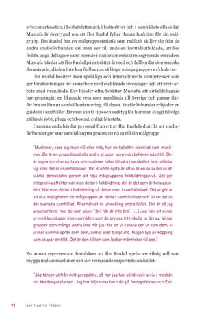 29NÄR TILLITEN PRÖVAS
bundsstyrelse tillsammans med sex distriktsstyrelser. Förbundsstyrelsen
består av sju ledamöter, inklusive förbundsordförande och fyra suppleanter.
Denna styrelse väljs av förbundets årsmöte och agerar ombud för Ibn Rushds
medlemsorganisationer och distrikt. Personalstyrkan i förbundsstyrelsen till-
sammans med de 18 lokala kontor som är placerade i distrikten består av 72
anställda varav 34 kvinnor. Personalen representerar olika bakgrunder och
språkkunskaper19
. Omar Mustafa kommer att avgå som förbundsrektor när
denna studie är avslutad och ersättas med en ny förbundschef; Alve Högman,
före detta rektor och chef vid Stadsmissionens Folkhögskola respektive Yr-
keshögskolan i Stockholm20
.
Av det totala statliga studieförbundsanslaget om 1,8 miljarder kronor
(2017) fick Ibn Rushd cirka 27 miljoner kronor (1,5 procent)21
. Ibn Rushd har
under sina elva första år som statsbidragsberättigat studieförbund haft de of-
fentliga bidragen som huvudsaklig inkomstkälla. Tabellen nedan visar Ibn
Rushds intäkter för bidragsberättigad folkbildning på avdelningsnivå åren
2008–2017 (Tabell 1). Andelen intäkter utöver bidragen (deltagar- och för-
säljningsintäkter samt övriga intäkter) är liten sett till de totala intäkterna.
Folkbildningsrådet har konstaterat att inget annat studieförbund är mer be-
roende av offentlig finansiering.
Till denna sårbarhet kommer också det inbördes beroendet mellan de oli-
ka offentliga finansiärernas anslagsbeslut. Folkbildningsrådets bedömningar
av Ibn Rushds statsbidragsvärdighet ligger uttryckligen också till grund för
riksdagens, regionernas/landstingens och kommunernas ställningstaganden.
När till exempel riksdagen behandlade en motion som ifrågasatte Ibn Rushd
anförde Kulturutskottet:
”Folkbildningsrådets styrelse har beslutat att anlita extern forskarkompetens
i syfte att genomföra en studie av studieförbundet Ibn Rushds verksamhet
i förhållande till Folkbildningsrådets demokrativillkor och statens syften att
statsbidraget ska stödja verksamhet som stärker och utvecklar demokratin.
Studien ska presenteras för styrelsen vid ett sammanträde den 22 maj 2019.”
19	 Ibn Rushd Studieförbund årsberättelse 2017. Ibn Rushd (u.å.) https://www.ibnrushd.se/wp-content/
uploads/2018/08/Ibn_Rushd_arsberattelse_2017_web.pdf
20	 Ibn Rushd välkomnar Alve Högman, ny förbundschef. Ibn Rushd (u.å) https://www.ibnrushd.se/ibn-
rushd-valkomnar-alve-hogman-ny-forbundschef/
21	 Ibn Rushd Studieförbund årsberättelse 2017. Ibn Rushd (u.å.) https://www.ibnrushd.se/wp-content/
uploads/2018/08/Ibn_Rushd_arsberattelse_2017_web.pdf
 