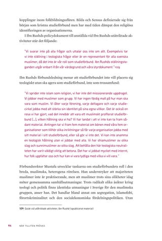 94 NÄR TILLITEN PRÖVAS
kopplingar inom folkbildningssfären. Bilda och Sensus definierade sig från
början som kristna studieförbund men har med tiden dämpat den religiösa
identifieringen av organisationerna.
I Ibn Rushds policydokument till anställda vid Ibn Rushds utåtriktade ak-
tiviteter står det följande:
”Vi svarar inte på alla frågor och uttalar oss inte om allt. Exempelvis tar
vi inte ställning i teologiska frågor eller är en representant för alla svenska
muslimer, då det inte är vår roll som studieförbund. Ibn Rushds ställningsta-
ganden utgår enbart ifrån vår värdegrund och våra styrdokument.”109
Ibn Rushds förbundsledning menar att studieförbundet inte vill placera sig
teologiskt utan ska agera som studieförbund, inte som trossamfund:
”Vi sprider inte islam som religion, vi har inte det missionerande uppdraget.
Vi jobbar med muslimer som grupp. Vi har ingen färdig mall på hur man ska
vara som muslim. Vi låter varje förening, varje deltagare och varje studie-
cirkel jobba med att stärka sin identitet på sina egna villkor. Det är också en
resa vi har gjort, vad det innebär att vara ett muslimskt profilerat studieför-
bund […], vilken hållning ska vi ha? Vi har landat i att vi inte kan ta fram så-
dant material. Antingen tar vi fram fem material om bönen med våra fem or-
ganisationer som tillhör olika inriktningar så får varje organisation jobba med
sitt material i sitt studieförbund, eller så gör vi inte det. Vi kan inte anamma
en teologisk hållning utan vi jobbar med alla. Vi har shiamuslimer av olika
slag och sunnimuslimer av olika slag. Att behålla den här teologiska neutrali-
teten har varit väldigt viktig att betona. Det har vi jobbat mycket med internt,
hur folk uppfattar oss och hur kan vi vara tydliga med vilka vi vill vara.”
Förbundsrektor Mustafa utvecklar tankarna om studieförbundets roll i den
breda, muslimska, heterogena rörelsen. Han understryker att majoriteten
muslimer inte är praktiserande, men att muslimer trots sina olikheter idag
möter gemensamma samhällsutmaningar. Trots radikalt olika åsikter kring
teologi och politik finns identiska utmaningar i Sverige för den muslimska
gruppen, anser han. Det handlar bland annat om segregation, islamofobi,
förortskriminalitet och den socialekonomiska fördelningspolitiken. Utan
109	Guide vid utåtriktade aktiviteter, Ibn Rushd (opublicerat material)
 