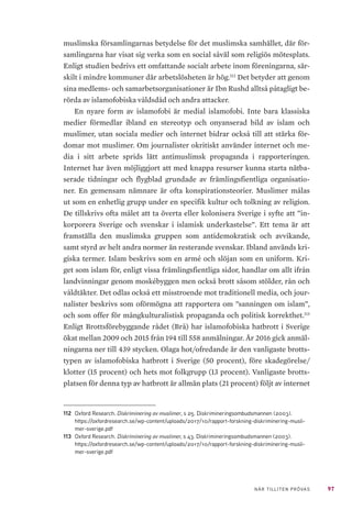 97NÄR TILLITEN PRÖVAS
muslimska församlingarnas betydelse för det muslimska samhället, där för-
samlingarna har visat sig verka som en social såväl som religiös mötesplats.
Enligt studien bedrivs ett omfattande socialt arbete inom föreningarna, sär-
skilt i mindre kommuner där arbetslösheten är hög.112
Det betyder att genom
sina medlems- och samarbetsorganisationer är Ibn Rushd alltså påtagligt be-
rörda av islamofobiska våldsdåd och andra attacker.
En nyare form av islamofobi är medial islamofobi. Inte bara klassiska
medier förmedlar ibland en stereotyp och onyanserad bild av islam och
muslimer, utan sociala medier och internet bidrar också till att stärka för-
domar mot muslimer. Om journalister okritiskt använder internet och me-
dia i sitt arbete sprids lätt antimuslimsk propaganda i rapporteringen.
Internet har även möjliggjort att med knappa resurser kunna starta nätba-
serade tidningar och flygblad grundade av främlingsfientliga organisatio-
ner. En gemensam nämnare är ofta konspirationsteorier. Muslimer målas
ut som en enhetlig grupp under en specifik kultur och tolkning av religion.
De tillskrivs ofta målet att ta överta eller kolonisera Sverige i syfte att ”in-
korporera Sverige och svenskar i islamisk underkastelse”. Ett tema är att
framställa den muslimska gruppen som antidemokratisk och avvikande,
samt styrd av helt andra normer än resterande svenskar. Ibland används kri-
giska termer. Islam beskrivs som en armé och slöjan som en uniform. Kri-
get som islam för, enligt vissa främlingsfientliga sidor, handlar om allt ifrån
landvinningar genom moskébyggen men också brott såsom stölder, rån och
våldtäkter. Det odlas också ett misstroende mot traditionell media, och jour-
nalister beskrivs som oförmögna att rapportera om ”sanningen om islam”,
och som offer för mångkulturalistisk propaganda och politisk korrekthet.113
Enligt Brottsförebyggande rådet (Brå) har islamofobiska hatbrott i Sverige
ökat mellan 2009 och 2015 från 194 till 558 anmälningar. År 2016 gick anmäl-
ningarna ner till 439 stycken. Olaga hot/ofredande är den vanligaste brotts-
typen av islamofobiska hatbrott i Sverige (50 procent), före skadegörelse/
klotter (15 procent) och hets mot folkgrupp (13 procent). Vanligaste brotts-
platsen för denna typ av hatbrott är allmän plats (21 procent) följt av internet
112	 Oxford Research. Diskriminering av muslimer, s 25. Diskrimineringsombudsmannen (2003).
https://oxfordresearch.se/wp-content/uploads/2017/10/rapport-forskning-diskriminering-musli-
mer-sverige.pdf
113	 Oxford Research. Diskriminering av muslimer, s 43. Diskrimineringsombudsmannen (2003).
https://oxfordresearch.se/wp-content/uploads/2017/10/rapport-forskning-diskriminering-musli-
mer-sverige.pdf
 