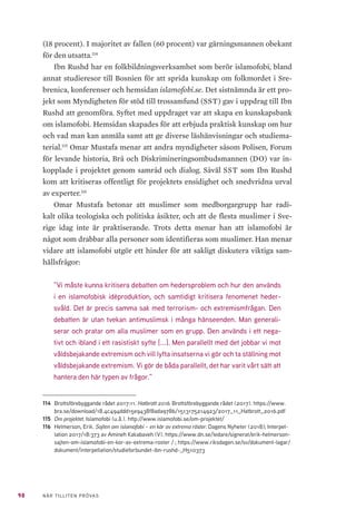 98 NÄR TILLITEN PRÖVAS
(18 procent). I majoritet av fallen (60 procent) var gärningsmannen obekant
för den utsatta.114
Ibn Rushd har en folkbildningsverksamhet som berör islamofobi, bland
annat studieresor till Bosnien för att sprida kunskap om folkmordet i Sre-
brenica, konferenser och hemsidan islamofobi.se. Det sistnämnda är ett pro-
jekt som Myndigheten för stöd till trossamfund (SST) gav i uppdrag till Ibn
Rushd att genomföra. Syftet med uppdraget var att skapa en kunskapsbank
om islamofobi. Hemsidan skapades för att erbjuda praktisk kunskap om hur
och vad man kan anmäla samt att ge diverse läshänvisningar och studiema-
terial.115
Omar Mustafa menar att andra myndigheter såsom Polisen, Forum
för levande historia, Brå och Diskrimineringsombudsmannen (DO) var in-
kopplade i projektet genom samråd och dialog. Såväl SST som Ibn Rushd
kom att kritiseras offentligt för projektets ensidighet och snedvridna urval
av experter.116
Omar Mustafa betonar att muslimer som medborgargrupp har radi-
kalt olika teologiska och politiska åsikter, och att de flesta muslimer i Sve-
rige idag inte är praktiserande. Trots detta menar han att islamofobi är
något som drabbar alla personer som identifieras som muslimer. Han menar
vidare att islamofobi utgör ett hinder för att sakligt diskutera viktiga sam-
hällsfrågor:
”Vi måste kunna kritisera debatten om hedersproblem och hur den används
i en islamofobisk idéproduktion, och samtidigt kritisera fenomenet heder-
svåld. Det är precis samma sak med terrorism- och extremismfrågan. Den
debatten är utan tvekan antimuslimsk i många hänseenden. Man generali-
serar och pratar om alla muslimer som en grupp. Den används i ett nega-
tivt och ibland i ett rasistiskt syfte [...]. Men parallellt med det jobbar vi mot
våldsbejakande extremism och vill lyfta insatserna vi gör och ta ställning mot
våldsbejakande extremism. Vi gör de båda parallellt, det har varit vårt sätt att
hantera den här typen av frågor.”
114	 Brottsförebyggande rådet 2017:11. Hatbrott 2016. Brottsförebyggande rådet (2017). https://www.
bra.se/download/18.4c494ddd15e9438f8ada9786/1513175214923/2017_11_Hatbrott_2016.pdf
115	 Om projektet. Islamofobi (u.å.). http://www.islamofobi.se/om-projektet/
116	 Helmerson, Erik. Sajten om islamofobi – en kör av extrema röster. Dagens Nyheter (2018); Interpel-
lation 2017/18:373 av Amineh Kakabaveh (V). https://www.dn.se/ledare/signerat/erik-helmerson-
sajten-om-islamofobi-en-kor-av-extrema-roster / ; https://www.riksdagen.se/sv/dokument-lagar/
dokument/interpellation/studieforbundet-ibn-rushd-_H510373
 