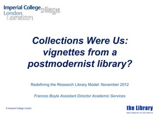 © Imperial College London
Collections Were Us:
vignettes from a
postmodernist library?
Redefining the Research Library Model: November 2012
Frances Boyle Assistant Director Academic Services
 