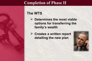 The WTS
Completion of Phase II
 Creates a written report
detailing the new plan
 Determines the most viable
options for transferring the
family’s wealth
 
